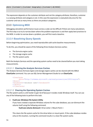 51 
 
where [Customer].[Customer Geography].[Customer].&[25818] 
 
The expression depends on the customer attribute and not the category attribute; therefore, customer 
is a varying attribute and category is not. In this case the expression is evaluated only once for the 
customer and not as many times as there are product categories. 
2.3.3 Optimizing MDX
Debugging calculation performance issues across a cube can be difficult if there are many calculations. 
The first step is to try to narrow down where the problem expression is and then apply best practices to 
the MDX. In order to narrow down a problem, you will first need a baseline. 
2.3.3.1 Baselining Query Speeds
Before beginning optimization, you need reproducible cold‐cache baseline measurements.  
To do this, you should be aware of the following three Analysis Services caches: 
 The formula engine cache 
 The storage engine cache 
 The file system cache 
Both the Analysis Services and the operating system caches need to be cleared before you start taking 
measurements.  
2.3.3.1.1 Clearing the Analysis Services Caches
The Analysis Services formula engine and storage engine caches can be cleared with the XMLA 
ClearCache command. You can use SQL Server Management Studio to run ClearCache. 
<ClearCache
xmlns="http://schemas.microsoft.com/analysisservices/2003/engine">
<Object>
<DatabaseID><database name></DatabaseID>
</Object>
</ClearCache> 
2.3.3.1.2 Clearing the Operating System Caches
The file system cache is a bit harder to get rid of because it resides inside Windows itself. You can use 
any of the following tools to perform this task: 
 Fsutil.exe: Windows File System Utility 
If you have created a separate Windows volume for the cube database, you can dismount the 
volume itself using the following command: 
fsutil.exe volume dismount< Drive Letter | Mount Point > 
 
This clears the file system cache for this drive letter or mount point. If the cube database resides 
only on this location, running this command results in a clean file system cache. 
 