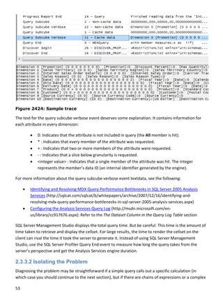 53 
 
 
Figure 2424: Sample trace
The text for the query subcube verbose event deserves some explanation. It contains information for 
each attribute in every dimension: 
 0: Indicates that the attribute is not included in query (the All member is hit). 
 * : Indicates that every member of the attribute was requested. 
 + : Indicates that two or more members of the attribute were requested. 
 ‐ : Indicates that a slice below granularity is requested. 
 <integer value> : Indicates that a single member of the attribute was hit. The integer 
represents the member’s data ID (an internal identifier generated by the engine). 
For more information about the query subcube verbose event textdata, see the following: 
 Identifying and Resolving MDX Query Performance Bottlenecks in SQL Server 2005 Analysis 
Services (http://sqlcat.com/sqlcat/b/whitepapers/archive/2007/12/16/identifying‐and‐
resolving‐mdx‐query‐performance‐bottlenecks‐in‐sql‐server‐2005‐analysis‐services.aspx) 
 Configuring the Analysis Services Query Log (http://msdn.microsoft.com/en‐
us/library/cc917676.aspx): Refer to the The Dataset Column in the Query Log Table section 
SQL Server Management Studio displays the total query time. But be careful: This time is the amount of 
time taken to retrieve and display the cellset. For large results, the time to render the cellset on the 
client can rival the time it took the server to generate it. Instead of using SQL Server Management 
Studio, use the SQL Server Profiler Query End event to measure how long the query takes from the 
server’s perspective and get the Analysis Services engine duration. 
2.3.3.2 Isolating the Problem
Diagnosing the problem may be straightforward if a simple query calls out a specific calculation (in 
which case you should continue to the next section), but if there are chains of expressions or a complex 
 