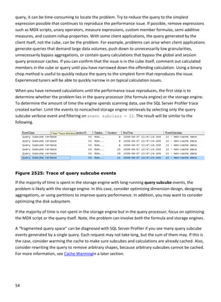 54 
 
query, it can be time‐consuming to locate the problem. Try to reduce the query to the simplest 
expression possible that continues to reproduce the performance issue. If possible, remove expressions 
such as MDX scripts, unary operators, measure expressions, custom member formulas, semi‐additive 
measures, and custom rollup properties. With some client applications, the query generated by the 
client itself, not the cube, can be the problem. For example, problems can arise when client applications 
generate queries that demand large data volumes, push down to unnecessarily low granularities, 
unnecessarily bypass aggregations, or contain query calculations that bypass the global and session 
query processor caches. If you can confirm that the issue is in the cube itself, comment out calculated 
members in the cube or query until you have narrowed down the offending calculation. Using a binary 
chop method is useful to quickly reduce the query to the simplest form that reproduces the issue. 
Experienced tuners will be able to quickly narrow in on typical calculation issues. 
When you have removed calculations until the performance issue reproduces, the first step is to 
determine whether the problem lies in the query processor (the formula engine) or the storage engine. 
To determine the amount of time the engine spends scanning data, use the SQL Server Profiler trace 
created earlier. Limit the events to noncached storage engine retrievals by selecting only the query 
subcube verbose event and filtering on event subclass = 22. The result will be similar to the 
following. 
 
Figure 2525: Trace of query subcube events
If the majority of time is spent in the storage engine with long‐running query subcube events, the 
problem is likely with the storage engine. In this case, consider optimizing dimension design, designing 
aggregations, or using partitions to improve query performance. In addition, you may want to consider 
optimizing the disk subsystem.  
If the majority of time is not spent in the storage engine but in the query processor, focus on optimizing 
the MDX script or the query itself. Note, the problem can involve both the formula and storage engines.  
A “fragmented query space” can be diagnosed with SQL Server Profiler if you see many query subcube 
events generated by a single query. Each request may not take long, but the sum of them may. If this is 
the case, consider warming the cache to make sure subcubes and calculations are already cached. Also, 
consider rewriting the query to remove arbitrary shapes, because arbitrary subcubes cannot be cached. 
For more information, see Cache Warmingin a later section. 
 