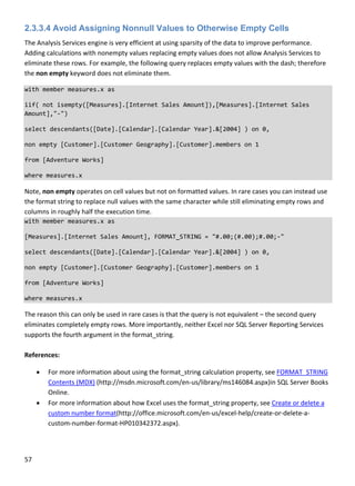 57 
 
2.3.3.4 Avoid Assigning Nonnull Values to Otherwise Empty Cells
The Analysis Services engine is very efficient at using sparsity of the data to improve performance. 
Adding calculations with nonempty values replacing empty values does not allow Analysis Services to 
eliminate these rows. For example, the following query replaces empty values with the dash; therefore 
the non empty keyword does not eliminate them. 
with member measures.x as 
iif( not isempty([Measures].[Internet Sales Amount]),[Measures].[Internet Sales 
Amount],"‐") 
select descendants([Date].[Calendar].[Calendar Year].&[2004] ) on 0, 
non empty [Customer].[Customer Geography].[Customer].members on 1 
from [Adventure Works] 
where measures.x 
Note, non empty operates on cell values but not on formatted values. In rare cases you can instead use 
the format string to replace null values with the same character while still eliminating empty rows and 
columns in roughly half the execution time. 
with member measures.x as 
[Measures].[Internet Sales Amount], FORMAT_STRING = "#.00;(#.00);#.00;‐" 
select descendants([Date].[Calendar].[Calendar Year].&[2004] ) on 0, 
non empty [Customer].[Customer Geography].[Customer].members on 1 
from [Adventure Works] 
where measures.x 
The reason this can only be used in rare cases is that the query is not equivalent – the second query 
eliminates completely empty rows. More importantly, neither Excel nor SQL Server Reporting Services 
supports the fourth argument in the format_string.  
 
References: 
 For more information about using the format_string calculation property, see FORMAT_STRING 
Contents (MDX) (http://msdn.microsoft.com/en‐us/library/ms146084.aspx)in SQL Server Books 
Online. 
 For more information about how Excel uses the format_string property, see Create or delete a 
custom number format(http://office.microsoft.com/en‐us/excel‐help/create‐or‐delete‐a‐
custom‐number‐format‐HP010342372.aspx). 
 