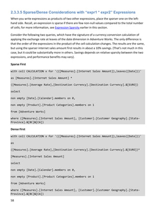 58 
 
2.3.3.5 Sparse/Dense Considerations with “expr1 * expr2” Expressions
When you write expressions as products of two other expressions, place the sparser one on the left‐
hand side. Recall, an expression is sparse if there are few non‐null values compared to the total number 
of cells; for more information, see Expression Sparsity earlier in this section. 
Consider the following two queries, which have the signature of a currency conversion calculation of 
applying the exchange rate at leaves of the date dimension in Adventure Works. The only difference is 
that the order of the expressions in the product of the cell calculation changes. The results are the same, 
but using the sparser internet sales amount first results in about a 10% savings. (That’s not much in this 
case, but it could be substantially more in others. Savings depends on relative sparsity between the two 
expressions, and performance benefits may vary). 
Sparse First 
with cell CALCULATION x for '({[Measures].[Internet Sales Amount]},leaves([Date]))' 
as [Measures].[Internet Sales Amount] * 
([Measures].[Average Rate],[Destination Currency].[Destination Currency].&[EURO]) 
select 
non empty [Date].[Calendar].members on 0, 
non empty [Product].[Product Categories].members on 1 
from [Adventure Works] 
where ([Measures].[Internet Sales Amount], [Customer].[Customer Geography].[State‐
Province].&[BC]&[CA]) 
Dense First 
with cell CALCULATION x for '({[Measures].[Internet Sales Amount]},leaves([Date]))' 
as 
([Measures].[Average Rate],[Destination Currency].[Destination Currency].&[EURO])* 
[Measures].[Internet Sales Amount] 
select 
non empty [Date].[Calendar].members on 0, 
non empty [Product].[Product Categories].members on 1 
from [Adventure Works] 
where ([Measures].[Internet Sales Amount], [Customer].[Customer Geography].[State‐
Province].&[BC]&[CA]) 
 