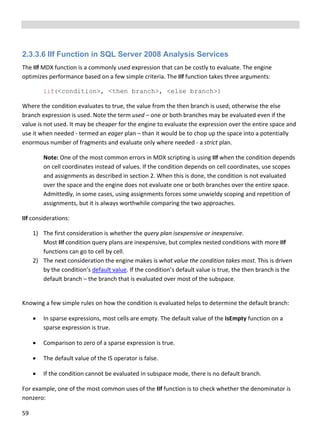 59 
 
 
 
2.3.3.6 IIf Function in SQL Server 2008 Analysis Services
The IIf MDX function is a commonly used expression that can be costly to evaluate. The engine 
optimizes performance based on a few simple criteria. The IIf function takes three arguments: 
iif(<condition>, <then branch>, <else branch>)
Where the condition evaluates to true, the value from the then branch is used; otherwise the else 
branch expression is used. Note the term used – one or both branches may be evaluated even if the 
value is not used. It may be cheaper for the engine to evaluate the expression over the entire space and 
use it when needed ‐ termed an eager plan – than it would be to chop up the space into a potentially 
enormous number of fragments and evaluate only where needed ‐ a strict plan.  
Note: One of the most common errors in MDX scripting is using IIf when the condition depends 
on cell coordinates instead of values. If the condition depends on cell coordinates, use scopes 
and assignments as described in section 2. When this is done, the condition is not evaluated 
over the space and the engine does not evaluate one or both branches over the entire space. 
Admittedly, in some cases, using assignments forces some unwieldy scoping and repetition of 
assignments, but it is always worthwhile comparing the two approaches. 
IIf considerations: 
1) The first consideration is whether the query plan isexpensive or inexpensive.  
Most IIf condition query plans are inexpensive, but complex nested conditions with more IIf 
functions can go to cell by cell. 
2) The next consideration the engine makes is what value the condition takes most. This is driven 
by the condition’s default value. If the condition’s default value is true, the then branch is the 
default branch – the branch that is evaluated over most of the subspace.  
 
Knowing a few simple rules on how the condition is evaluated helps to determine the default branch:  
 In sparse expressions, most cells are empty. The default value of the IsEmpty function on a 
sparse expression is true.  
 Comparison to zero of a sparse expression is true. 
 The default value of the IS operator is false. 
 If the condition cannot be evaluated in subspace mode, there is no default branch. 
For example, one of the most common uses of the IIf function is to check whether the denominator is 
nonzero: 
 