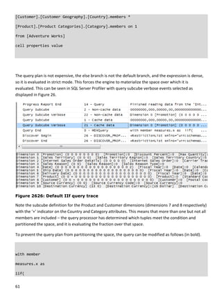 61 
 
[Customer].[Customer Geography].[Country].members * 
[Product].[Product Categories].[Category].members on 1 
from [Adventure Works] 
cell properties value 
 
 
The query plan is not expensive, the else branch is not the default branch, and the expression is dense, 
so it is evaluated in strict mode. This forces the engine to materialize the space over which it is 
evaluated. This can be seen in SQL Server Profiler with query subcube verbose events selected as 
displayed in Figure 26. 
 
Figure 2626: Default IIf query trace
Note the subcube definition for the Product and Customer dimensions (dimensions 7 and 8 respectively) 
with the ‘+’ indicator on the Country and Category attributes. This means that more than one but not all 
members are included – the query processor has determined which tuples meet the condition and 
partitioned the space, and it is evaluating the fraction over that space. 
To prevent the query plan from partitioning the space, the query can be modified as follows (in bold). 
 
with member 
measures.x as 
iif( 
 