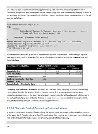 64 
 
 
On a desktop box, this calculation takes approximately 2:29. However, the average of sales for all 
customers everywhere does not depend on the current city (this is just another way of saying that city is 
not a varying attribute). You can explicitly eliminate city as a varying attribute by overwriting it to the all 
member as follows. 
 
with member measures.AvgSales as 
avg( 
  filter( 
    descendants([Customer].[Customer Geography].[All Customers],,leaves) 
    , [Measures].[Internet Sales Amount]>100 
  ) 
  ,[Measures].[Internet Sales Amount] 
) 
member measures.AvgSalesWithOverWrite as (measures.AvgSales, [All Customers]) 
select measures.AvgSalesWithOverWrite on 0, 
[Customer].[Customer Geography].[City].members on 1 
from [Adventure Works] 
 
With the modification, this query takes less than two seconds to complete. The following is a partial 
view aggregating the SQL Server Profiler traces of the two queries in the example by EventClass and 
EventSubClass. 
 
EventClass > EventSubClass  AvgSalesWithOverwrite  AvgSales 
Events  Duration  Events   Duration 
Query Cube End  1 515 1 161526 
Serial Results End  1 499 1 161526 
Query Dimension  586  
Get Data From Cache > Get Data 
from Flat Cache 
586  
Query Subcube > Non‐Cache Data  5 64 5 218 
 
The Query Subcube>Non‐Cache Data durations are relatively small, denoting that most of the query 
calculation is done by the Analysis Services formula engine. This is apparent with the AvgSales 
calculation because most of the query durations correspond to the Serial Results event, which reports 
the status of serializing axes and cells. The use of [All Customers] ensures that the expression is 
evaluated only once for each Customer, improving performance. 
 
2.3.3.9 Eliminate Cost of Computing Formatted Values
In some circumstances, the cost of determining the format string for an expression outweighs the cost 
of the value itself. To determine whether this applies to a slow‐running query, compare execution times 
with and without the formatted value cell property, as in the following query. 
 
 