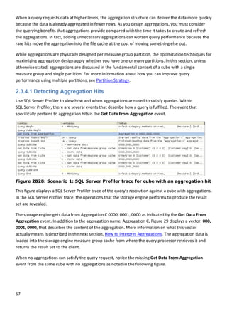 67 
 
When a query requests data at higher levels, the aggregation structure can deliver the data more quickly 
because the data is already aggregated in fewer rows. As you design aggregations, you must consider 
the querying benefits that aggregations provide compared with the time it takes to create and refresh 
the aggregations. In fact, adding unnecessary aggregations can worsen query performance because the 
rare hits move the aggregation into the file cache at the cost of moving something else out.  
While aggregations are physically designed per measure group partition, the optimization techniques for 
maximizing aggregation design apply whether you have one or many partitions. In this section, unless 
otherwise stated, aggregations are discussed in the fundamental context of a cube with a single 
measure group and single partition. For more information about how you can improve query 
performance using multiple partitions, see Partition Strategy. 
2.3.4.1 Detecting Aggregation Hits
Use SQL Server Profiler to view how and when aggregations are used to satisfy queries. Within 
SQL Server Profiler, there are several events that describe how a query is fulfilled. The event that 
specifically pertains to aggregation hits is the Get Data From Aggregation event.  
Figure 2828: Scenario 1: SQL Server Profiler trace for cube with an aggregation hit
This figure displays a SQL Server Profiler trace of the query’s resolution against a cube with aggregations. 
In the SQL Server Profiler trace, the operations that the storage engine performs to produce the result 
set are revealed. 
The storage engine gets data from Aggregation C 0000, 0001, 0000 as indicated by the Get Data From 
Aggregation event. In addition to the aggregation name, Aggregation C, Figure 29 displays a vector, 000, 
0001, 0000, that describes the content of the aggregation. More information on what this vector 
actually means is described in the next section, How to Interpret Aggregations. The aggregation data is 
loaded into the storage engine measure group cache from where the query processor retrieves it and 
returns the result set to the client.  
When no aggregations can satisfy the query request, notice the missing Get Data From Aggregation 
event from the same cube with no aggregations as noted in the following figure. 
 