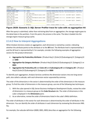 68 
 
Figure 2929: Scenario 2: SQL Server Profiler trace for cube with no aggregation hit
After the query is submitted, rather than retrieving data from an aggregation, the storage engine goes to 
the detail data in the partition. From this point, the process is the same. The data is loaded into the 
storage engine measure group cache. 
2.3.4.2 How to Interpret Aggregations
When Analysis Services creates an aggregation, each dimension is named by a vector, indicating 
whether the attribute points to the attribute or to the All level. The Attribute level is represented by 1 
and the All level is represented by 0. For example, consider the following examples of aggregation 
vectors for the product dimension:  
 Aggregation By ProductKey Attribute= [Product Key]:1 [Color]:0 [Subcategory]:0  [Category]:0 
or 1000 
 Aggregation By Category Attribute= [Product Key]:0 [Color]:0 [Subcategory]:0  [Category]:1 or 
0001 
 Aggregation By ProductKey.All and Color.All and Subcategory.All and Category.All = [Product 
Key]:0 [Color]:0 [Subcategory]:0  [Category]:0 or 0000 
To identify each aggregation, Analysis Services combines the dimension vectors into one long vector 
path, also called a subcube, with each dimension vector separated by commas.  
The order of the dimensions in the vector is determined by the order of the dimensions in the measure 
group. To find the order of dimensions in the measure group, use one of the following two techniques:  
1. With the cube opened in SQL Server Business Intelligence Development Studio, review the order 
of dimensions in a measure group on the Cube Structure tab. The order of dimensions in the 
cube is displayed in the Dimensions pane.  
2. As an alternative, review the order of dimensions listed in the cube’s XMLA definition.  
The order of attributes in the vector for each dimension is determined by the order of attributes in the 
dimension. You can identify the order of attributes in each dimension by reviewing the dimension XML 
file.  
For example, the subcube definition (0000, 0001, 0001) describes an aggregation for the following:  
 
