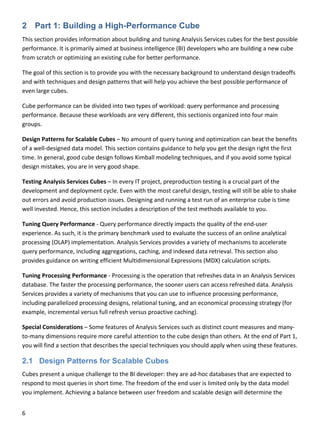 6 
 
2 Part 1: Building a High-Performance Cube
This section provides information about building and tuning Analysis Services cubes for the best possible 
performance. It is primarily aimed at business intelligence (BI) developers who are building a new cube 
from scratch or optimizing an existing cube for better performance. 
The goal of this section is to provide you with the necessary background to understand design tradeoffs 
and with techniques and design patterns that will help you achieve the best possible performance of 
even large cubes. 
Cube performance can be divided into two types of workload: query performance and processing 
performance. Because these workloads are very different, this sectionis organized into four main 
groups. 
Design Patterns for Scalable Cubes – No amount of query tuning and optimization can beat the benefits 
of a well‐designed data model. This section contains guidance to help you get the design right the first 
time. In general, good cube design follows Kimball modeling techniques, and if you avoid some typical 
design mistakes, you are in very good shape. 
Testing Analysis Services Cubes – In every IT project, preproduction testing is a crucial part of the 
development and deployment cycle. Even with the most careful design, testing will still be able to shake 
out errors and avoid production issues. Designing and running a test run of an enterprise cube is time 
well invested. Hence, this section includes a description of the test methods available to you. 
Tuning Query Performance ‐ Query performance directly impacts the quality of the end‐user 
experience. As such, it is the primary benchmark used to evaluate the success of an online analytical 
processing (OLAP) implementation. Analysis Services provides a variety of mechanisms to accelerate 
query performance, including aggregations, caching, and indexed data retrieval. This section also 
provides guidance on writing efficient Multidimensional Expressions (MDX) calculation scripts. 
Tuning Processing Performance ‐ Processing is the operation that refreshes data in an Analysis Services 
database. The faster the processing performance, the sooner users can access refreshed data. Analysis 
Services provides a variety of mechanisms that you can use to influence processing performance, 
including parallelized processing designs, relational tuning, and an economical processing strategy (for 
example, incremental versus full refresh versus proactive caching). 
Special Considerations – Some features of Analysis Services such as distinct count measures and many‐
to‐many dimensions require more careful attention to the cube design than others. At the end of Part 1, 
you will find a section that describes the special techniques you should apply when using these features. 
2.1 Design Patterns for Scalable Cubes
Cubes present a unique challenge to the BI developer: they are ad‐hoc databases that are expected to 
respond to most queries in short time. The freedom of the end user is limited only by the data model 
you implement. Achieving a balance between user freedom and scalable design will determine the 
 