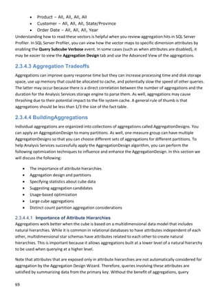 69 
 
 Product – All, All, All, All
 Customer – All, All, All, State/Province
 Order Date – All, All, All, Year
Understanding how to read these vectors is helpful when you review aggregation hits in SQL Server 
Profiler. In SQL Server Profiler, you can view how the vector maps to specific dimension attributes by 
enabling the Query Subcube Verbose event. In some cases (such as when attributes are disabled), it 
may be easier to view the Aggregation Design tab and use the Advanced View of the aggregations.  
2.3.4.3 Aggregation Tradeoffs
Aggregations can improve query response time but they can increase processing time and disk storage 
space, use up memory that could be allocated to cache, and potentially slow the speed of other queries. 
The latter may occur because there is a direct correlation between the number of aggregations and the 
duration for the Analysis Services storage engine to parse them. As well, aggregations may cause 
thrashing due to their potential impact to the file system cache. A general rule of thumb is that 
aggregations should be less than 1/3 the size of the fact table. 
2.3.4.4 BuildingAggregations
Individual aggregations are organized into collections of aggregations called AggregationDesigns. You 
can apply an AggregationDesign to many partitions. As well, one measure group can have multiple 
AggregationDesigns so that you can choose different sets of aggregations for different partitions. To 
help Analysis Services successfully apply the AggregationDesign algorithm, you can perform the 
following optimization techniques to influence and enhance the AggregationDesign. In this section we 
will discuss the following: 
 The importance of attribute hierarchies 
 Aggregation design and partitions 
 Specifying statistics about cube data 
 Suggesting aggregation candidates 
 Usage‐based optimization 
 Large cube aggregations 
 Distinct count partition aggregation considerations 
2.3.4.4.1 Importance of Attribute Hierarchies
Aggregations work better when the cube is based on a multidimensional data model that includes 
natural hierarchies. While it is common in relational databases to have attributes independent of each 
other, multidimensional star schemas have attributes related to each other to create natural 
hierarchies. This is important because it allows aggregations built at a lower level of a natural hierarchy 
to be used when querying at a higher level.  
Note that attributes that are exposed only in attribute hierarchies are not automatically considered for 
aggregation by the Aggregation Design Wizard. Therefore, queries involving these attributes are 
satisfied by summarizing data from the primary key. Without the benefit of aggregations, query 
 