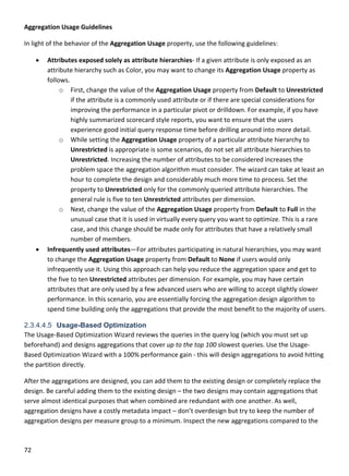 72 
 
Aggregation Usage Guidelines 
In light of the behavior of the Aggregation Usage property, use the following guidelines:  
 Attributes exposed solely as attribute hierarchies‐ If a given attribute is only exposed as an 
attribute hierarchy such as Color, you may want to change its Aggregation Usage property as 
follows. 
o First, change the value of the Aggregation Usage property from Default to Unrestricted 
if the attribute is a commonly used attribute or if there are special considerations for 
improving the performance in a particular pivot or drilldown. For example, if you have 
highly summarized scorecard style reports, you want to ensure that the users 
experience good initial query response time before drilling around into more detail.  
o While setting the Aggregation Usage property of a particular attribute hierarchy to 
Unrestricted is appropriate is some scenarios, do not set all attribute hierarchies to 
Unrestricted. Increasing the number of attributes to be considered increases the 
problem space the aggregation algorithm must consider. The wizard can take at least an 
hour to complete the design and considerably much more time to process. Set the 
property to Unrestricted only for the commonly queried attribute hierarchies. The 
general rule is five to ten Unrestricted attributes per dimension. 
o Next, change the value of the Aggregation Usage property from Default to Full in the 
unusual case that it is used in virtually every query you want to optimize. This is a rare 
case, and this change should be made only for attributes that have a relatively small 
number of members. 
 Infrequently used attributes—For attributes participating in natural hierarchies, you may want 
to change the Aggregation Usage property from Default to None if users would only 
infrequently use it. Using this approach can help you reduce the aggregation space and get to 
the five to ten Unrestricted attributes per dimension. For example, you may have certain 
attributes that are only used by a few advanced users who are willing to accept slightly slower 
performance. In this scenario, you are essentially forcing the aggregation design algorithm to 
spend time building only the aggregations that provide the most benefit to the majority of users.  
2.3.4.4.5 Usage-Based Optimization
The Usage‐Based Optimization Wizard reviews the queries in the query log (which you must set up 
beforehand) and designs aggregations that cover up to the top 100 slowest queries. Use the Usage‐
Based Optimization Wizard with a 100% performance gain ‐ this will design aggregations to avoid hitting 
the partition directly.  
After the aggregations are designed, you can add them to the existing design or completely replace the 
design. Be careful adding them to the existing design – the two designs may contain aggregations that 
serve almost identical purposes that when combined are redundant with one another. As well, 
aggregation designs have a costly metadata impact – don’t overdesign but try to keep the number of 
aggregation designs per measure group to a minimum. Inspect the new aggregations compared to the 
 
