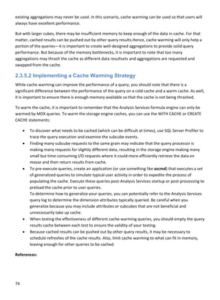 74 
 
existing aggregations may never be used. In this scenario, cache warming can be used so that users will 
always have excellent performance. 
But with larger cubes, there may be insufficient memory to keep enough of the data in cache. For that 
matter, cached results can be pushed out by other query results.Hence, cache warming will only help a 
portion of the queries—it is important to create well‐designed aggregations to provide solid query 
performance. But because of the memory bottlenecks, it is important to note that too many 
aggregations may thrash the cache as different data resultsets and aggregations are requested and 
swapped from the cache. 
2.3.5.2 Implementing a Cache Warming Strategy
While cache warming can improve the performance of a query, you should note that there is a 
significant difference between the performance of the query on a cold cache and a warm cache. As well, 
it is important to ensure there is enough memory available so that the cache is not being thrashed. 
To warm the cache, it is important to remember that the Analysis Services formula engine can only be 
warmed by MDX queries. To warm the storage engine caches, you can use the WITH CACHE or CREATE 
CACHE statements: 
 To discover what needs to be cached (which can be difficult at times), use SQL Server Profiler to 
trace the query execution and examine the subcube events. 
 Finding many subcube requests to the same grain may indicate that the query processor is 
making many requests for slightly different data, resulting in the storage engine making many 
small but time‐consuming I/O requests where it could more efficiently retrieve the data en 
masse and then return results from cache. 
 To pre‐execute queries, create an application (or use something like ascmd) that executes a set 
of generalized queries to simulate typical user activity in order to expedite the process of 
populating the cache. Execute these queries post‐Analysis Services startup or post‐processing to 
preload the cache prior to user queries. 
To determine how to generalize your queries, you can potentially refer to the Analysis Services 
query log to determine the dimension attributes typically queried. Be careful when you 
generalize because you may include attributes or subcubes that are not beneficial and 
unnecessarily take up cache. 
 When testing the effectiveness of different cache‐warming queries, you should empty the query 
results cache between each test to ensure the validity of your testing. 
 Because cached results can be pushed out by other query results, it may be necessary to 
schedule refreshes of the cache results. Also, limit cache warming to what can fit in memory, 
leaving enough for other queries to be cached.  
References: 
 