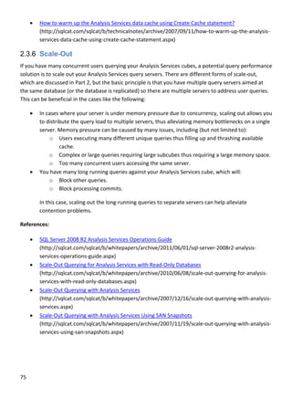 75 
 
 How to warm up the Analysis Services data cache using Create Cache statement? 
(http://sqlcat.com/sqlcat/b/technicalnotes/archive/2007/09/11/how‐to‐warm‐up‐the‐analysis‐
services‐data‐cache‐using‐create‐cache‐statement.aspx) 
2.3.6 Scale-Out
If you have many concurrent users querying your Analysis Services cubes, a potential query performance 
solution is to scale out your Analysis Services query servers. There are different forms of scale‐out, 
which are discussed in Part 2, but the basic principle is that you have multiple query servers aimed at 
the same database (or the database is replicated) so there are multiple servers to address user queries. 
This can be beneficial in the cases like the following: 
 In cases where your server is under memory pressure due to concurrency, scaling out allows you 
to distribute the query load to multiple servers, thus alleviating memory bottlenecks on a single 
server. Memory pressure can be caused by many issues, including (but not limited to): 
o Users executing many different unique queries thus filling up and thrashing available 
cache. 
o Complex or large queries requiring large subcubes thus requiring a large memory space. 
o Too many concurrent users accessing the same server.  
 You have many long running queries against your Analysis Services cube, which will:  
o Block other queries.  
o Block processing commits. 
In this case, scaling out the long‐running queries to separate servers can help alleviate 
contention problems. 
References: 
 SQL Server 2008 R2 Analysis Services Operations Guide 
(http://sqlcat.com/sqlcat/b/whitepapers/archive/2011/06/01/sql‐server‐2008r2‐analysis‐
services‐operations‐guide.aspx) 
 Scale‐Out Querying for Analysis Services with Read‐Only Databases 
(http://sqlcat.com/sqlcat/b/whitepapers/archive/2010/06/08/scale‐out‐querying‐for‐analysis‐
services‐with‐read‐only‐databases.aspx) 
 Scale‐Out Querying with Analysis Services 
(http://sqlcat.com/sqlcat/b/whitepapers/archive/2007/12/16/scale‐out‐querying‐with‐analysis‐
services.aspx) 
 Scale‐Out Querying with Analysis Services Using SAN Snapshots 
(http://sqlcat.com/sqlcat/b/whitepapers/archive/2007/11/19/scale‐out‐querying‐with‐analysis‐
services‐using‐san‐snapshots.aspx) 
 