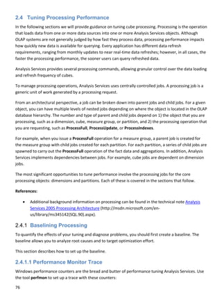 76 
 
2.4 Tuning Processing Performance
In the following sections we will provide guidance on tuning cube processing. Processing is the operation 
that loads data from one or more data sources into one or more Analysis Services objects. Although 
OLAP systems are not generally judged by how fast they process data, processing performance impacts 
how quickly new data is available for querying. Every application has different data refresh 
requirements, ranging from monthly updates to near real‐time data refreshes; however, in all cases, the 
faster the processing performance, the sooner users can query refreshed data.  
Analysis Services provides several processing commands, allowing granular control over the data loading 
and refresh frequency of cubes. 
To manage processing operations, Analysis Services uses centrally controlled jobs. A processing job is a 
generic unit of work generated by a processing request.  
From an architectural perspective, a job can be broken down into parent jobs and child jobs. For a given 
object, you can have multiple levels of nested jobs depending on where the object is located in the OLAP 
database hierarchy. The number and type of parent and child jobs depend on 1) the object that you are 
processing, such as a dimension, cube, measure group, or partition, and 2) the processing operation that 
you are requesting, such as ProcessFull, ProcessUpdate, or ProcessIndexes.  
For example, when you issue a ProcessFull operation for a measure group, a parent job is created for 
the measure group with child jobs created for each partition. For each partition, a series of child jobs are 
spawned to carry out the ProcessFull operation of the fact data and aggregations. In addition, Analysis 
Services implements dependencies between jobs. For example, cube jobs are dependent on dimension 
jobs.  
The most significant opportunities to tune performance involve the processing jobs for the core 
processing objects: dimensions and partitions. Each of these is covered in the sections that follow. 
References: 
 Additional background information on processing can be found in the technical note Analysis 
Services 2005 Processing Architecture (http://msdn.microsoft.com/en‐
us/library/ms345142(SQL.90).aspx). 
2.4.1 Baselining Processing
To quantify the effects of your tuning and diagnose problems, you should first create a baseline. The 
baseline allows you to analyze root causes and to target optimization effort. 
This section describes how to set up the baseline. 
2.4.1.1 Performance Monitor Trace
Windows performance counters are the bread and butter of performance tuning Analysis Services. Use 
the tool perfmon to set up a trace with these counters: 
 