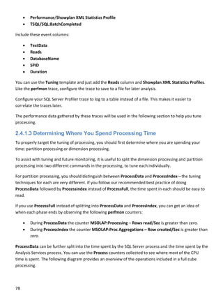 78 
 
 Performance/Showplan XML Statistics Profile 
 TSQL/SQL:BatchCompleted 
Include these event columns: 
 TextData 
 Reads 
 DatabaseName 
 SPID 
 Duration 
You can use the Tuning template and just add the Reads column and Showplan XML Statistics Profiles. 
Like the perfmon trace, configure the trace to save to a file for later analysis. 
Configure your SQL Server Profiler trace to log to a table instead of a file. This makes it easier to 
correlate the traces later. 
The performance data gathered by these traces will be used in the following section to help you tune 
processing. 
2.4.1.3 Determining Where You Spend Processing Time
To properly target the tuning of processing, you should first determine where you are spending your 
time: partition processing or dimension processing.  
To assist with tuning and future monitoring, it is useful to split the dimension processing and partition 
processing into two different commands in the processing, to tune each individually.  
For partition processing, you should distinguish between ProcessData and ProcessIndex—the tuning 
techniques for each are very different. If you follow our recommended best practice of doing 
ProcessData followed by ProcessIndex instead of ProcessFull, the time spent in each should be easy to 
read. 
If you use ProcessFull instead of splitting into ProcessData and ProcessIndex, you can get an idea of 
when each phase ends by observing the following perfmon counters: 
 During ProcessData the counter MSOLAP:Processing – Rows read/Sec is greater than zero. 
 During ProcessIndex the counter MSOLAP:Proc Aggregations – Row created/Sec is greater than 
zero. 
ProcessData can be further split into the time spent by the SQL Server process and the time spent by the 
Analysis Services process. You can use the Process counters collected to see where most of the CPU 
time is spent. The following diagram provides an overview of the operations included in a full cube 
processing. 
 