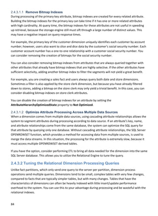 84 
 
2.4.3.1.1 Remove Bitmap Indexes
During processing of the primary key attribute, bitmap indexes are created for every related attribute. 
Building the bitmap indexes for the primary key can take time if it has one or more related attributes 
with high cardinality. At query time, the bitmap indexes for these attributes are not useful in speeding 
up retrieval, because the storage engine still must sift through a large number of distinct values. This 
may have a negative impact on query response times.  
For example, the primary key of the customer dimension uniquely identifies each customer by account 
number; however, users also want to slice and dice data by the customer’s social security number. Each 
customer account number has a one‐to‐one relationship with a customer social security number. You 
can consider removing the creation of bitmaps for the social security number. 
You can also consider removing bitmap indexes from attributes that are always queried together with 
other attributes that already have bitmap indexes that are highly selective. If the other attributes have 
sufficient selectivity, adding another bitmap index to filter the segments will not yield a great benefit.  
For example, you are creating a sales fact and users always query both date and store dimensions. 
Sometimes a filter is also applied by the store clerk dimension, but because you have already filtered 
down to stores, adding a bitmap on the store clerk may only yield a trivial benefit. In this case, you can 
consider disabling bitmap indexes on store clerk attributes. 
You can disable the creation of bitmap indexes for an attribute by setting the 
AttributeHierarchyOptimizedState property to Not Optimized.  
2.4.3.1.2 Optimize Attribute Processing Across Multiple Data Sources
When a dimension comes from multiple data sources, using cascading attribute relationships allows the 
system to segment attributes during processing according to data source. If an attribute’s key, name, 
and attribute relationships come from the same database, the system can optimize the SQL query for 
that attribute by querying only one database. Without cascading attribute relationships, the SQL Server 
OPENROWSET function, which provides a method for accessing data from multiple sources, is used to 
merge the data streams. In this situation, the processing for the attribute is extremely slow, because it 
must access multiple OPENROWSET derived tables. 
If you have the option, consider performing ETL to bring all data needed for the dimension into the same 
SQL Server database. This allows you to utilize the Relational Engine to tune the query. 
2.4.3.2 Tuning the Relational Dimension Processing Queries
Unlike fact partitions, which only send one query to the server per partition, dimension process 
operations send multiple queries. Dimensions tend to be small, complex tables with very few changes, 
compared to facts that are typically simpler tables, but with many changes. Tables that have the 
characteristics of dimensions can often be heavily indexed with little insert/update performance 
overhead to the system. You can use this to your advantage during processing and be wasteful with the 
relational indexes. 
 