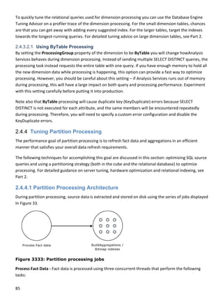 85 
 
To quickly
Tuning Ad
are that y
towards t
2.4.3.2.1
By setting
Services b
processin
the new d
processin
during pro
with this s
Note also
DISTINCT 
during pro
KeyDuplic
2.4.4 T
The perfo
manner th
The follow
queries an
processin
Part 2. 
2.4.4.1
During pa
In Figure 3
Figure 3
Process F
tasks: 
y tune the rel
dvisor on a pr
you can get aw
the longest‐ru
Using ByT
g the Processi
behaves durin
g task instead
dimension dat
g. However, y
ocessing, this
setting carefu
 that ByTable
is not execut
ocessing. The
cate errors. 
Tuning Pa
ormance goal 
hat satisfies y
wing techniqu
nd using a pa
g. For detaile
Partition
artition proce
33. 
3333: Parti
act Data ‐ Fac
ational queri
rofiler trace o
way with add
unning querie
Table Proce
ingGroup pro
ng dimension 
d requests th
ta while proc
you should be
s will have a la
ully before pu
e processing w
ted for each a
erefore, you w
rtition Pro
of partition p
your overall d
ues for accom
rtitioning stra
ed guidance o
Processin
ssing, source 
ition proce
ct data is pro
es used for d
of the dimens
ing every sug
es. For detaile
essing
operty of the 
processing. I
e entire table
cessing is hap
e careful abo
arge impact o
utting it into p
will cause dup
attribute, and
will need to sp
ocessing
processing is t
data refresh re
mplishing this 
ategy (both in
on server tuni
ng Archite
data is extra
essing jobs
cessed using 
imension pro
ion processin
ggested index
ed tuning adv
dimension to
nstead of sen
e with one qu
pening, this o
ut this setting
on both query
production. 
plicate key (K
d the same me
pecify a custo
to refresh fac
equirements.
goal are disc
n the cube an
ng, hardware
ecture
cted and stor
s
three concur
ocessing you c
ng. For the sm
x. For the larg
vice on large d
o be ByTable y
nding multipl
uery. If you ha
option can pr
g – if Analysis
y and process
KeyDuplicate) 
embers will b
om error conf
ct data and ag
.  
ussed in this 
nd the relatio
e optimization
red on disk us
rrent threads 
can use the D
mall dimension
ger tables, tar
dimension tab
you will chan
e SELECT DIST
ave enough m
ovide a fast w
s Services run
sing performa
errors becau
be encountere
figuration and
ggregations in
section: optim
nal database)
n and relation
sing the serie
that perform
Database Engi
n tables, chan
get the index
bles, see Part
nge howAnaly
TINCT querie
memory to ho
way to optimi
ns out of mem
ance. Experim
use SELECT 
ed repeatedly
d disable the 
n an efficient 
mizing SQL so
) to optimize 
nal indexing, 
s of jobs disp
m the followin
ne 
nces 
xes 
t 2. 
ysis 
s, the 
old all 
ze 
mory 
ment 
y 
ource 
see 
played 
ng 
 