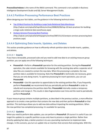 87 
 
ProcessClearIndexes is the name of the XMLA command. This command is not available in Business 
Intelligence Development Studio and SQL Server Management Studio.  
2.4.4.3 Partition Processing Performance Best Practices
When designing your fact tables, use the guidance in the following technical notes: 
 Top 10 Best Practices for Building a Large Scale Relational Data Warehouse 
(http://sqlcat.com/sqlcat/b/top10lists/archive/2008/02/06/top‐10‐best‐practices‐for‐building‐
a‐large‐scale‐relational‐data‐warehouse.aspx) 
 Analysis Services Processing Best Practices 
(http://sqlcat.com/sqlcat/b/whitepapers/archive/2007/11/15/analysis‐services‐processing‐best‐
practices.aspx) 
2.4.4.4 Optimizing Data Inserts, Updates, and Deletes
This section provides guidance on how to efficiently refresh partition data to handle inserts, updates, 
and deletes.  
2.4.4.4.1 Inserts
If you have a browsable, processed cube and you need to add new data to an existing measure group 
partition, you can apply one of the following techniques: 
 ProcessFull—Perform a ProcessFull operation for the existing partition. During the ProcessFull 
operation, the cube remains available for browsing with the existing data while a separate set of 
data files are created to contain the new data. When the processing is complete, the new 
partition data is available for browsing. Note that ProcessFull is technically not necessary, given 
that you are only doing inserts. To optimize processing for insert operations, you can use 
ProcessAdd. 
 ProcessAdd—Use this operation to append data to the existing partition files. If you frequently 
perform ProcessAdd, we recommend that you periodically perform ProcessFull in order to 
rebuild and recompress the partition data files. ProcessAdd internally creates a temporary 
partition and merges it. This results in data fragmentation over time and the need to periodically 
perform ProcessFull. 
If your measure group contains multiple partitions, as described in the previous section, a more effective 
approach is to create a new partition that contains the new data and then perform ProcessFull on that 
partition. This technique allows you to add new data without impacting the existing partitions. When 
the new partition has completed processing, it is available for querying. 
2.4.4.4.2 Updates
When you need to perform data updates, you can perform a ProcessFull. Of course it is useful if you can 
target the updates to a specific partition so you only have to process a single partition. Rather than 
directly updating fact data, a better practice is to use a journaling mechanism to implement data 
changes. In this scenario, you turn an update into an insertion that corrects that existing data. With this 
 