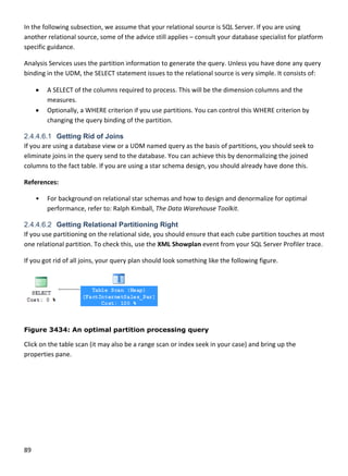 89 
 
In the following subsection, we assume that your relational source is SQL Server. If you are using 
another relational source, some of the advice still applies – consult your database specialist for platform 
specific guidance. 
Analysis Services uses the partition information to generate the query. Unless you have done any query 
binding in the UDM, the SELECT statement issues to the relational source is very simple. It consists of: 
 A SELECT of the columns required to process. This will be the dimension columns and the 
measures. 
 Optionally, a WHERE criterion if you use partitions. You can control this WHERE criterion by 
changing the query binding of the partition. 
2.4.4.6.1 Getting Rid of Joins
If you are using a database view or a UDM named query as the basis of partitions, you should seek to 
eliminate joins in the query send to the database. You can achieve this by denormalizing the joined 
columns to the fact table. If you are using a star schema design, you should already have done this. 
References: 
• For background on relational star schemas and how to design and denormalize for optimal 
performance, refer to: Ralph Kimball, The Data Warehouse Toolkit. 
2.4.4.6.2 Getting Relational Partitioning Right
If you use partitioning on the relational side, you should ensure that each cube partition touches at most 
one relational partition. To check this, use the XML Showplan event from your SQL Server Profiler trace.  
If you got rid of all joins, your query plan should look something like the following figure. 
 
Figure 3434: An optimal partition processing query
Click on the table scan (it may also be a range scan or index seek in your case) and bring up the 
properties pane. 
 