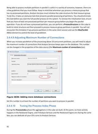 91 
 
Being able to process multiple partitions in parallel is useful in a variety of scenarios; however, there are 
a few guidelines that you must follow. Keep in mind that whenever you process a measure group that 
has no processed partitions, Analysis Services must initialize the cube structure for that measure group. 
To do this, it takes an exclusive lock that prevents parallel processing of partitions. You should eliminate 
this lock before you start the full parallel process on the system. To remove the initialization lock, ensure 
that you have at least one processed partition per measure group before you begin the parallel 
operation. If you do not have a processed partition, you can perform a ProcessStructure on the cube to 
build its initial structure and then proceed to process measure group partitions in parallel. You will not 
encounter this limitation if you process partitions in the same client session and use the MaxParallel 
XMLA element to control the level of parallelism. 
2.4.4.9 Adjusting Maximum Number of Connections
When you increase parallelism of the processing above 10 concurrent partitions, you will need to adjust 
the maximum number of connections that Analysis Services keeps open on the database. This number 
can be changed in the properties of the data source (the Maximum number of connections box). 
 
Figure 3636: Adding more database connections
Set this number to at least the number of partitions you want to process in parallel. 
2.4.4.10 Tuning the Process Index Phase
During the ProcessIndex phase the aggregations in the cube are built. At this point, no more activity 
happens in the Relational Engine, and if Analysis Services and the Relational Engine are sharing the same 
box, you can dedicate all your CPU cores to Analysis Services. 
 