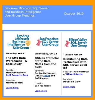 Bay Area Microsoft SQL Server
and Business Intelligence
                                        October 2010
User Group Meetings




Thursday, Oct 7     Wednesday, Oct 13   Tuesday, Oct 19
The AMB Data        DBA as Protector    Distributing Data
Warehouse - A       of the Data:        Techniques with
Case Study          Notes from the      SQL Server 2008
                    Field               R2
Speaker:            Speaker:
Mark Gschwind of                        Speaker: Paul Bertucci
                    Denise McInerney,   of DB Architechs
AMB Property Corp   DBA at Intuit and
                    PASS leader         Location:
Location:
Mountain View                           Mountain View
                    Location:
                    San Francisco       Learn more
Learn more
                    Learn more
 