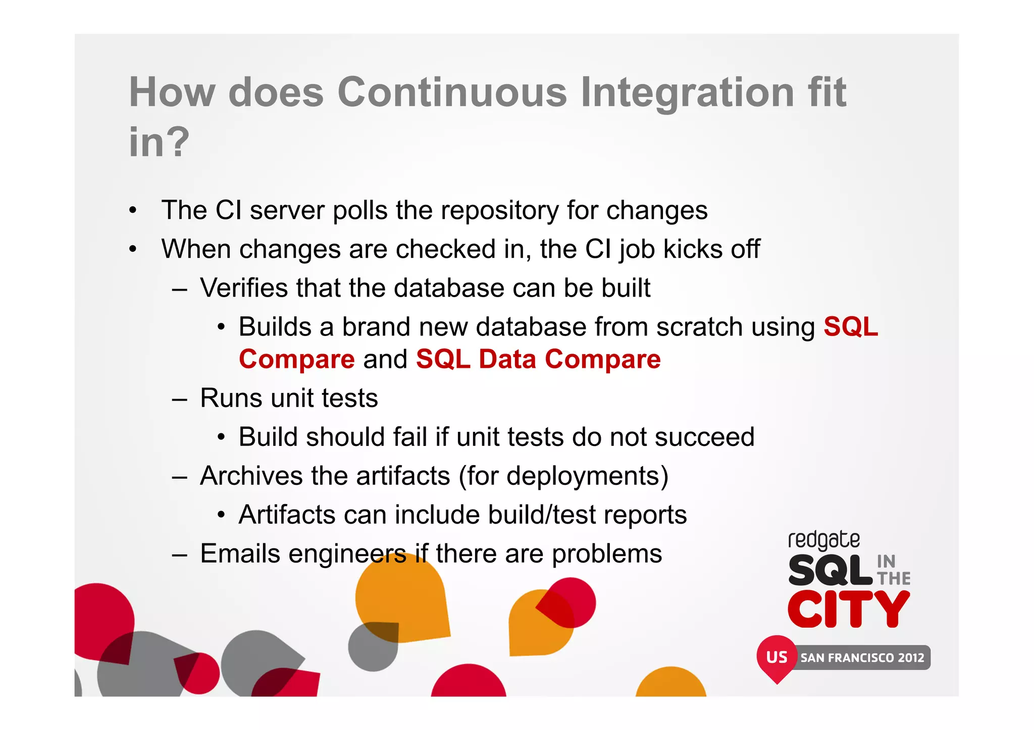 How does Continuous Integration fit
in?
• The CI server polls the repository for changes
• When changes are checked in, the CI job kicks off
– Verifies that the database can be built
• Builds a brand new database from scratch using SQL
Compare and SQL Data Compare
– Runs unit tests
• Build should fail if unit tests do not succeed
– Archives the artifacts (for deployments)
• Artifacts can include build/test reports
– Emails engineers if there are problems
 