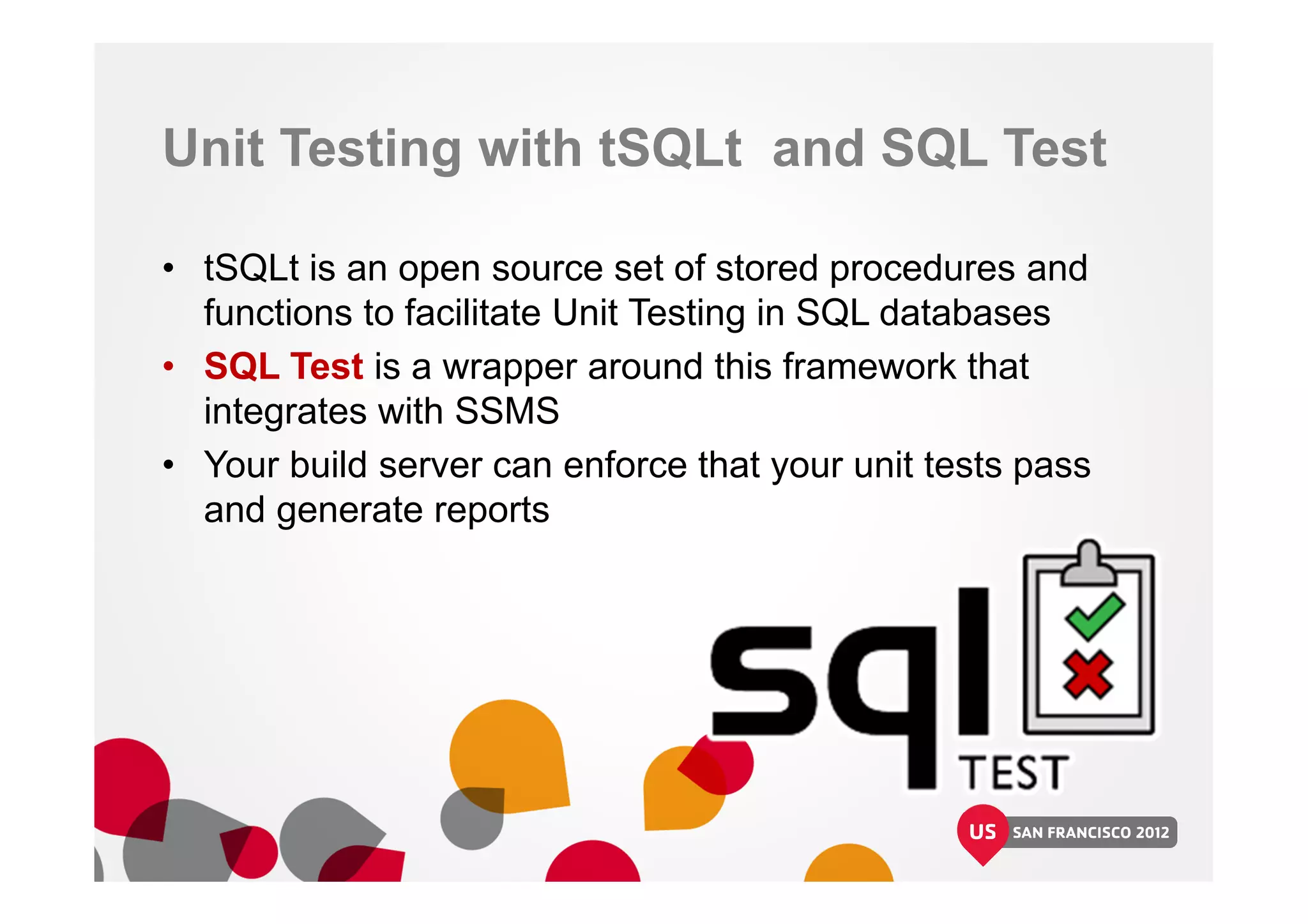 Unit Testing with tSQLt and SQL Test
• tSQLt is an open source set of stored procedures and
functions to facilitate Unit Testing in SQL databases
• SQL Test is a wrapper around this framework that
integrates with SSMS
• Your build server can enforce that your unit tests pass
and generate reports
 