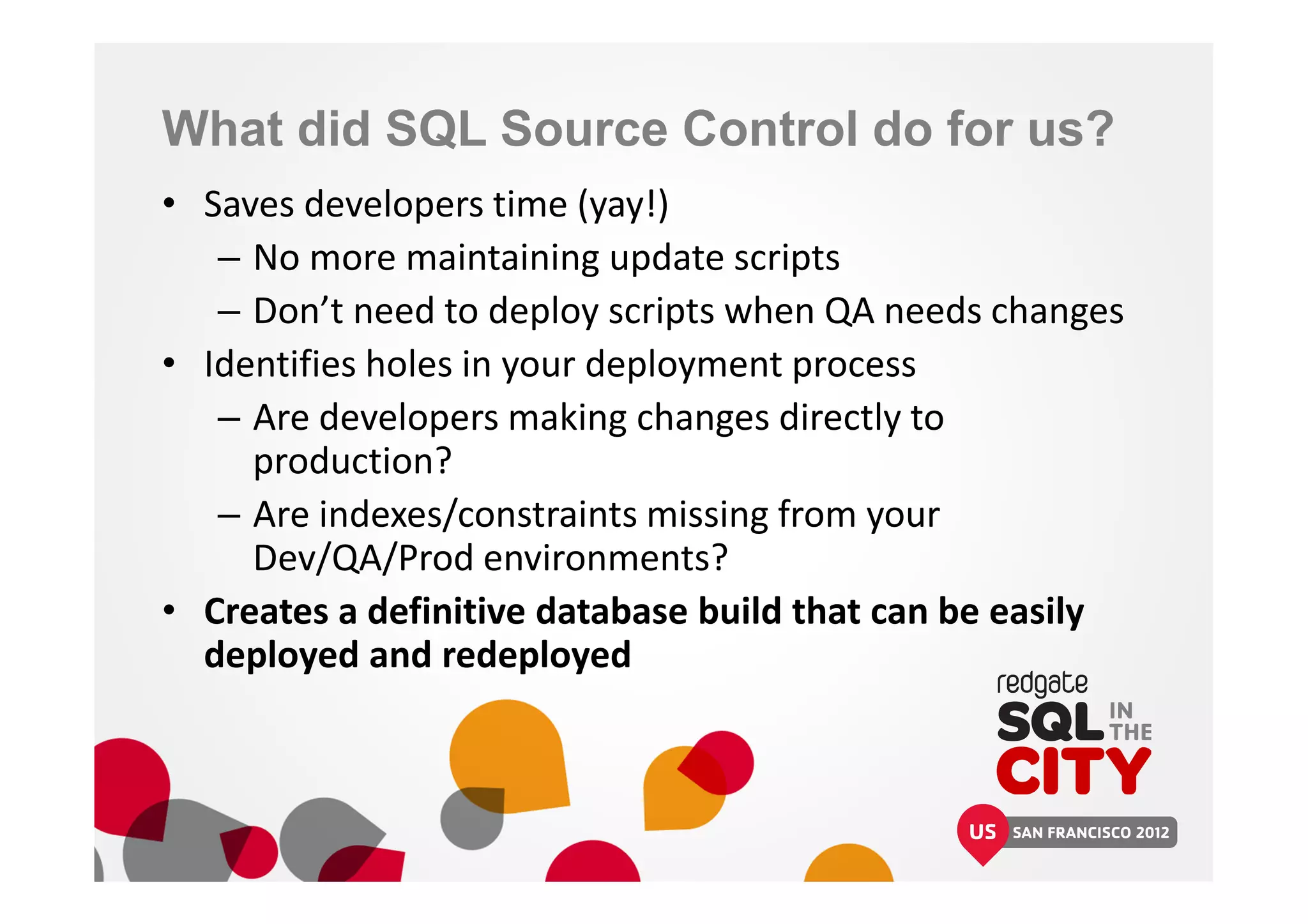 What did SQL Source Control do for us?
• Saves developers time (yay!)
– No more maintaining update scripts
– Don’t need to deploy scripts when QA needs changes
• Identifies holes in your deployment process
– Are developers making changes directly to
production?
– Are indexes/constraints missing from your
Dev/QA/Prod environments?
• Creates a definitive database build that can be easily
deployed and redeployed
 