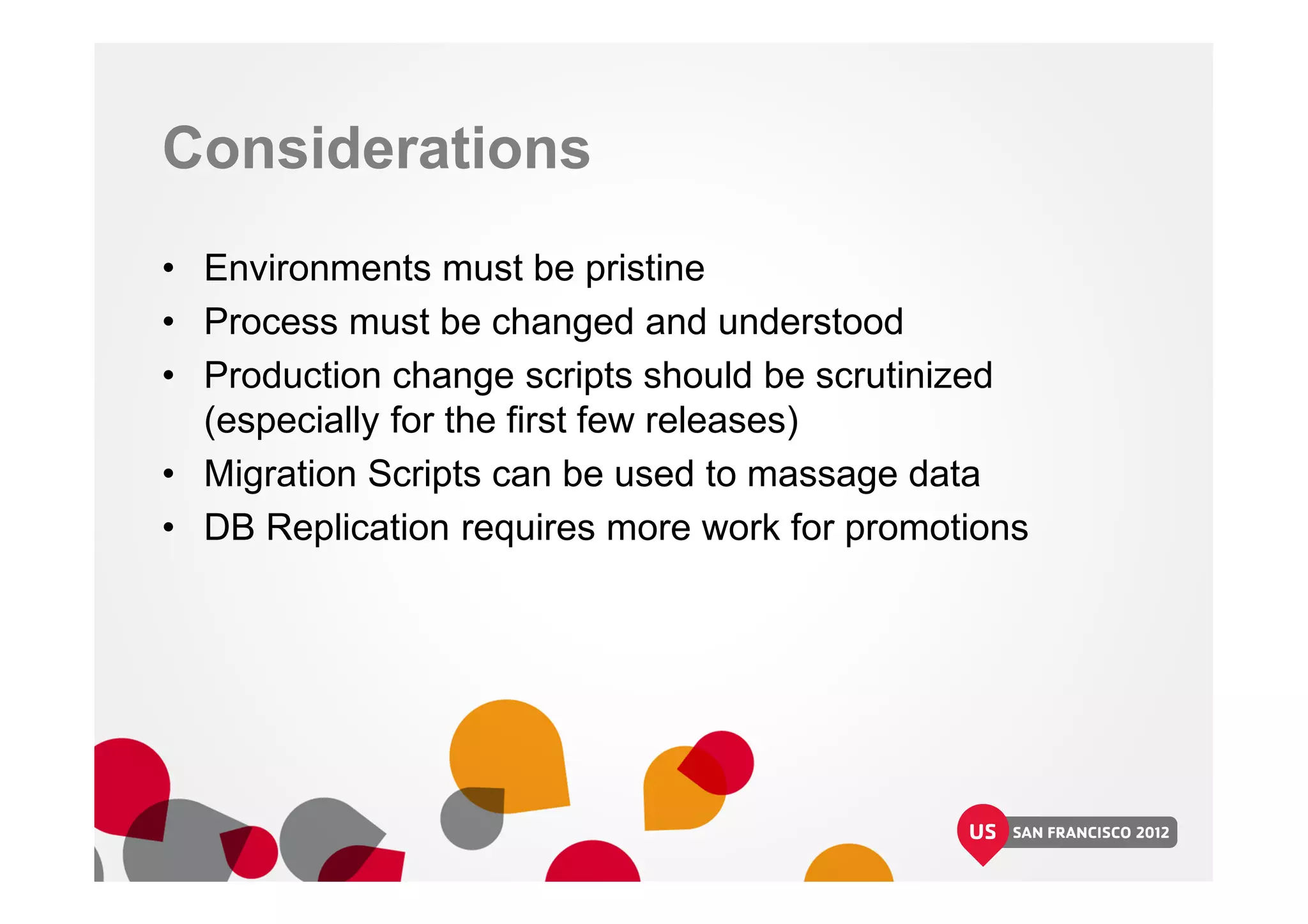 Considerations
• Environments must be pristine
• Process must be changed and understood
• Production change scripts should be scrutinized
(especially for the first few releases)
• Migration Scripts can be used to massage data
• DB Replication requires more work for promotions
 