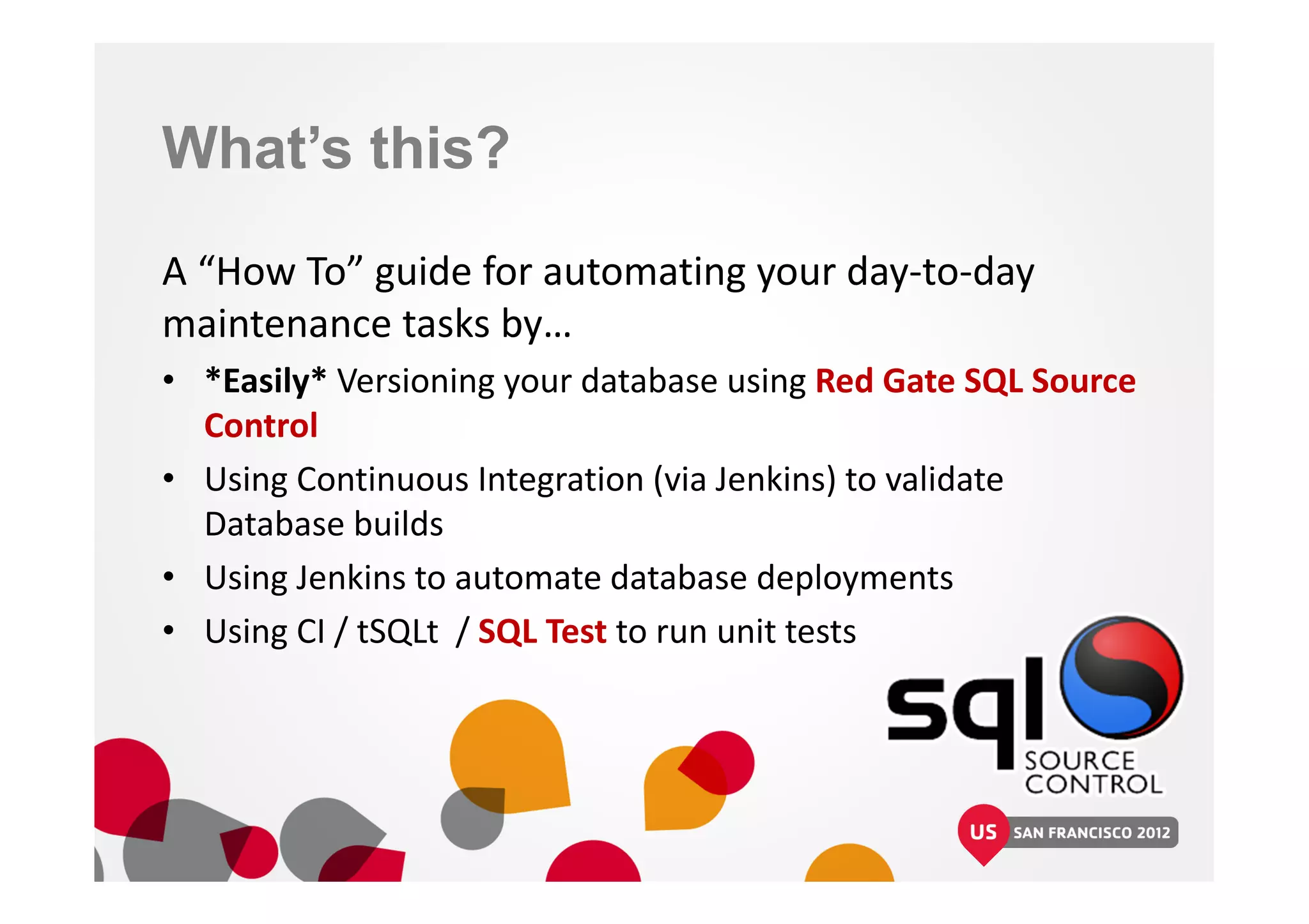 What’s this?
A “How To” guide for automating your day-to-day
maintenance tasks by…
• *Easily* Versioning your database using Red Gate SQL Source
Control
• Using Continuous Integration (via Jenkins) to validate
Database builds
• Using Jenkins to automate database deployments
• Using CI / tSQLt / SQL Test to run unit tests
 