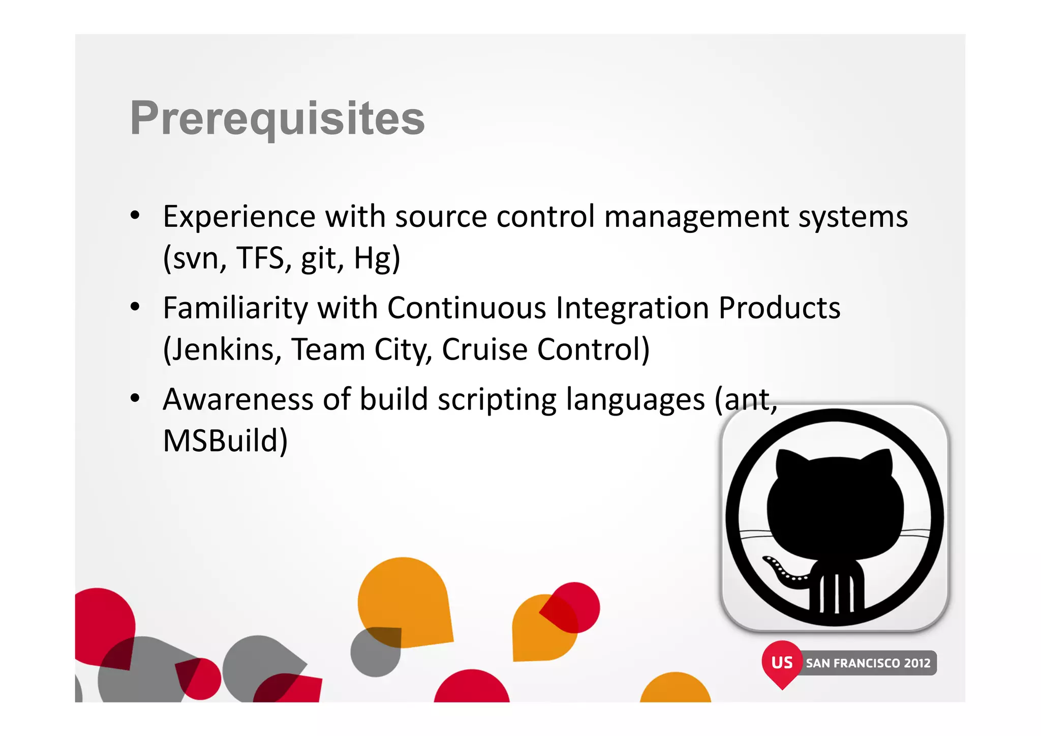 Prerequisites
• Experience with source control management systems
(svn, TFS, git, Hg)
• Familiarity with Continuous Integration Products
(Jenkins, Team City, Cruise Control)
• Awareness of build scripting languages (ant,
MSBuild)
 