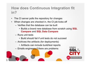 How does Continuous Integration fit
in?
• The CI server polls the repository for changes
• When changes are checked in, the CI job kicks off
– Verifies that the database can be built
• Builds a brand new database from scratch using SQL
Compare and SQL Data Compare
– Runs unit tests
• Build should fail if unit tests do not succeed
– Archives the artifacts (for deployments)
• Artifacts can include build/test reports
– Emails engineers if there are problems
 