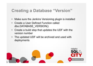 Creating a Database “Version”
• Make sure the Jenkins Versioning plugin is installed
• Create a User Defined Function called
dbo.DATABASE_VERSION()
• Create a build step that updates the UDF with the
version number
• The updated UDF will be archived and used with
deployments
 