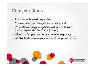 Considerations
• Environments must be pristine
• Process must be changed and understood
• Production change scripts should be scrutinized
(especially for the first few releases)
• Migration Scripts can be used to massage data
• DB Replication requires more work for promotions
 
