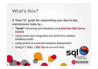 What’s this?
A “How To” guide for automating your day-to-day
maintenance tasks by…
• *Easily* Versioning your database using Red Gate SQL Source
Control
• Using Continuous Integration (via Jenkins) to validate
Database builds
• Using Jenkins to automate database deployments
• Using CI / tSQLt / SQL Test to run unit tests
 