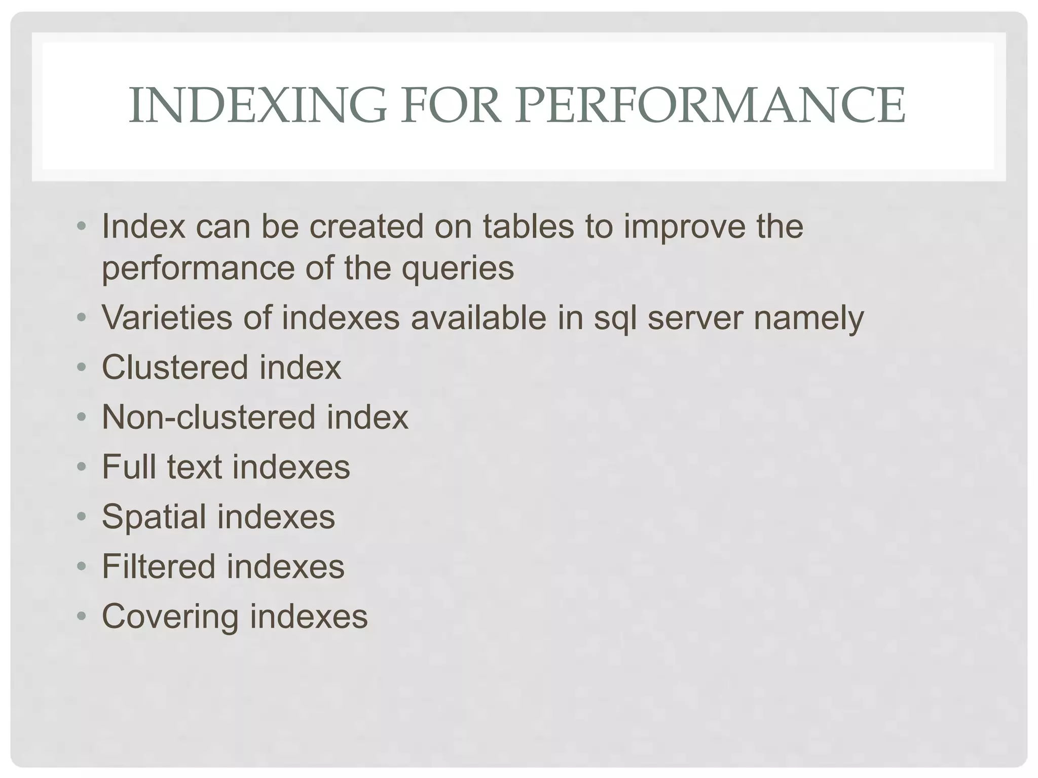 INDEXING FOR PERFORMANCE • Index can be created on tables to improve the performance of the queries • Varieties of indexes available in sql server namely • Clustered index • Non-clustered index • Full text indexes • Spatial indexes • Filtered indexes • Covering indexes 
