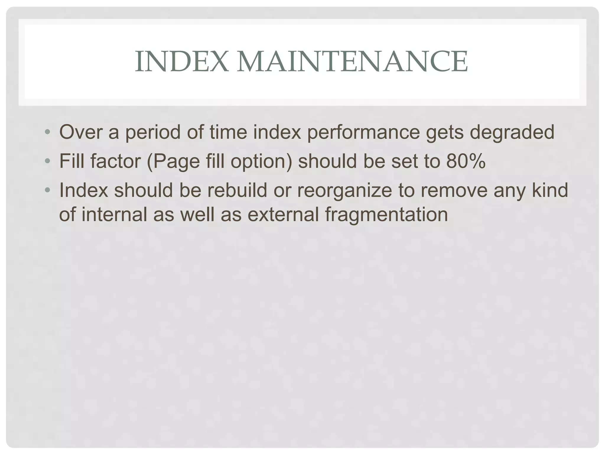 INDEX MAINTENANCE • Over a period of time index performance gets degraded • Fill factor (Page fill option) should be set to 80% • Index should be rebuild or reorganize to remove any kind of internal as well as external fragmentation 