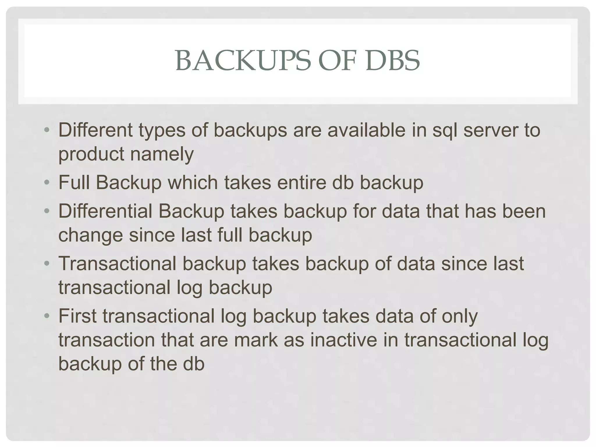 BACKUPS OF DBS • Different types of backups are available in sql server to product namely • Full Backup which takes entire db backup • Differential Backup takes backup for data that has been change since last full backup • Transactional backup takes backup of data since last transactional log backup • First transactional log backup takes data of only transaction that are mark as inactive in transactional log backup of the db 