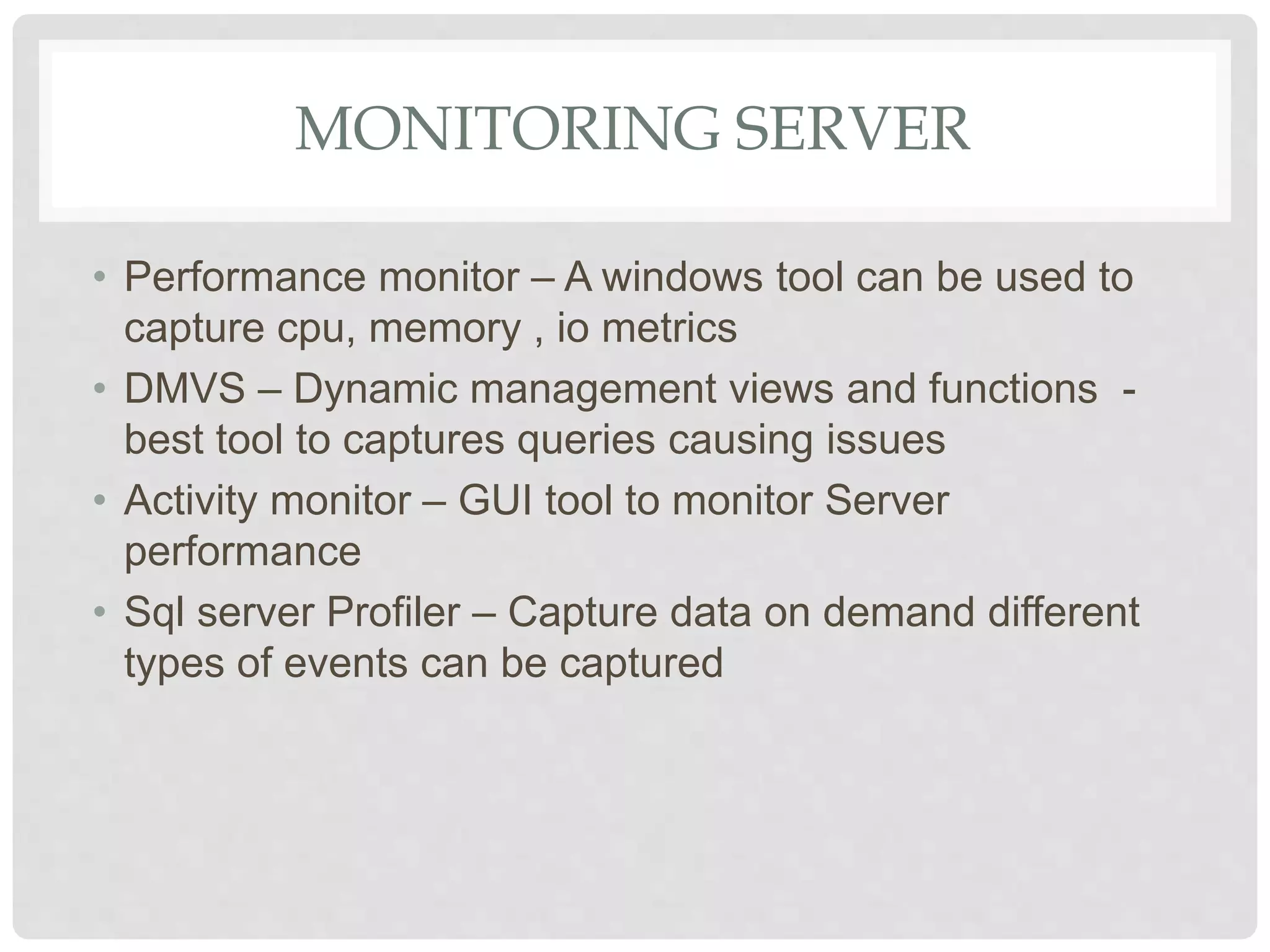 MONITORING SERVER • Performance monitor – A windows tool can be used to capture cpu, memory , io metrics • DMVS – Dynamic management views and functions - best tool to captures queries causing issues • Activity monitor – GUI tool to monitor Server performance • Sql server Profiler – Capture data on demand different types of events can be captured 