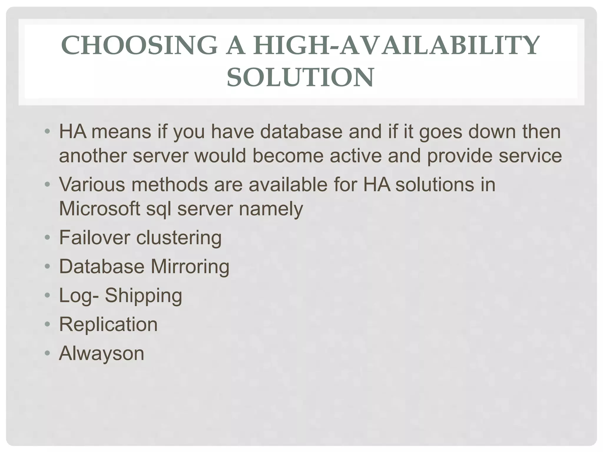 CHOOSING A HIGH-AVAILABILITY SOLUTION • HA means if you have database and if it goes down then another server would become active and provide service • Various methods are available for HA solutions in Microsoft sql server namely • Failover clustering • Database Mirroring • Log- Shipping • Replication • Alwayson 