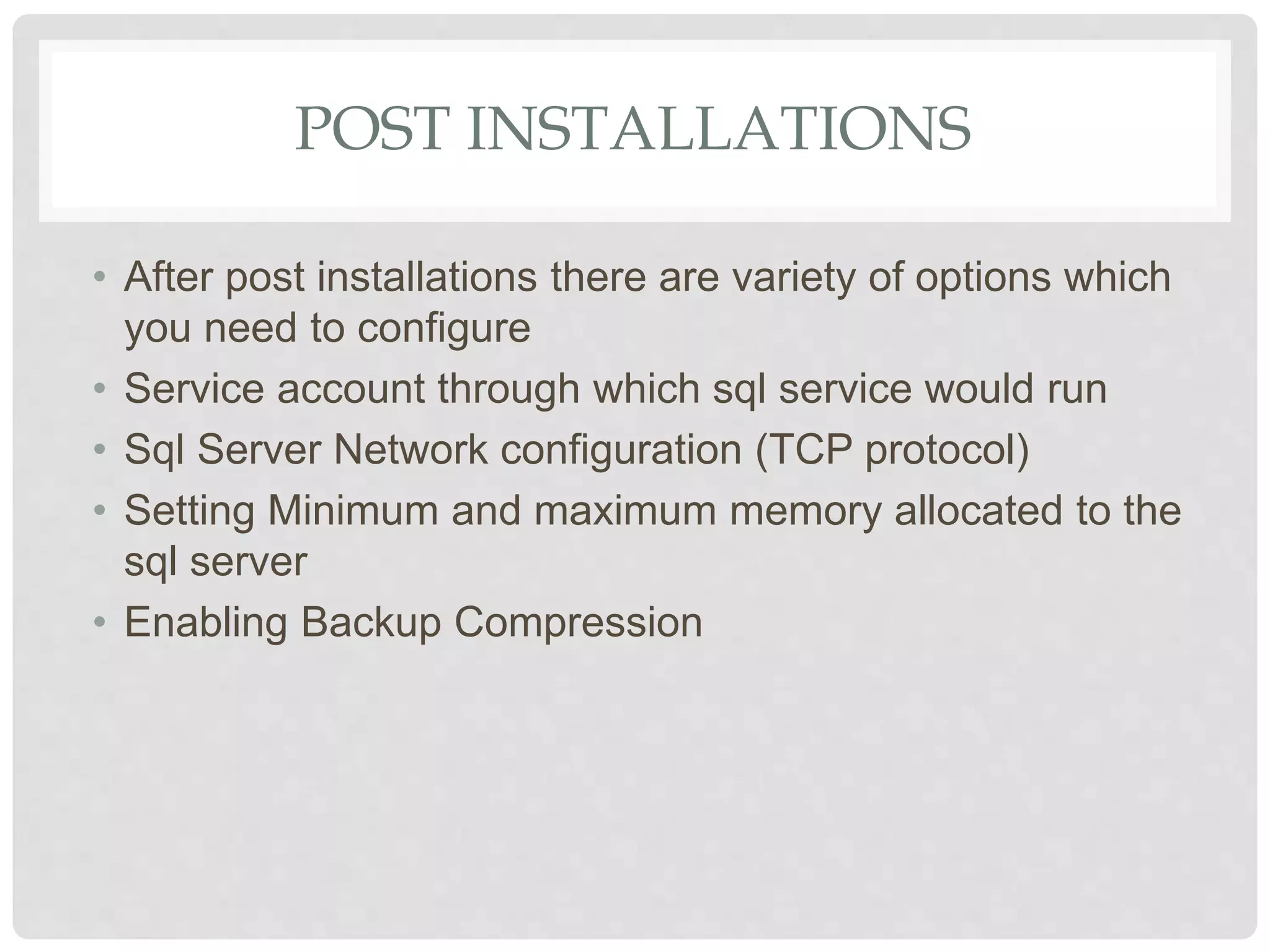 POST INSTALLATIONS • After post installations there are variety of options which you need to configure • Service account through which sql service would run • Sql Server Network configuration (TCP protocol) • Setting Minimum and maximum memory allocated to the sql server • Enabling Backup Compression 