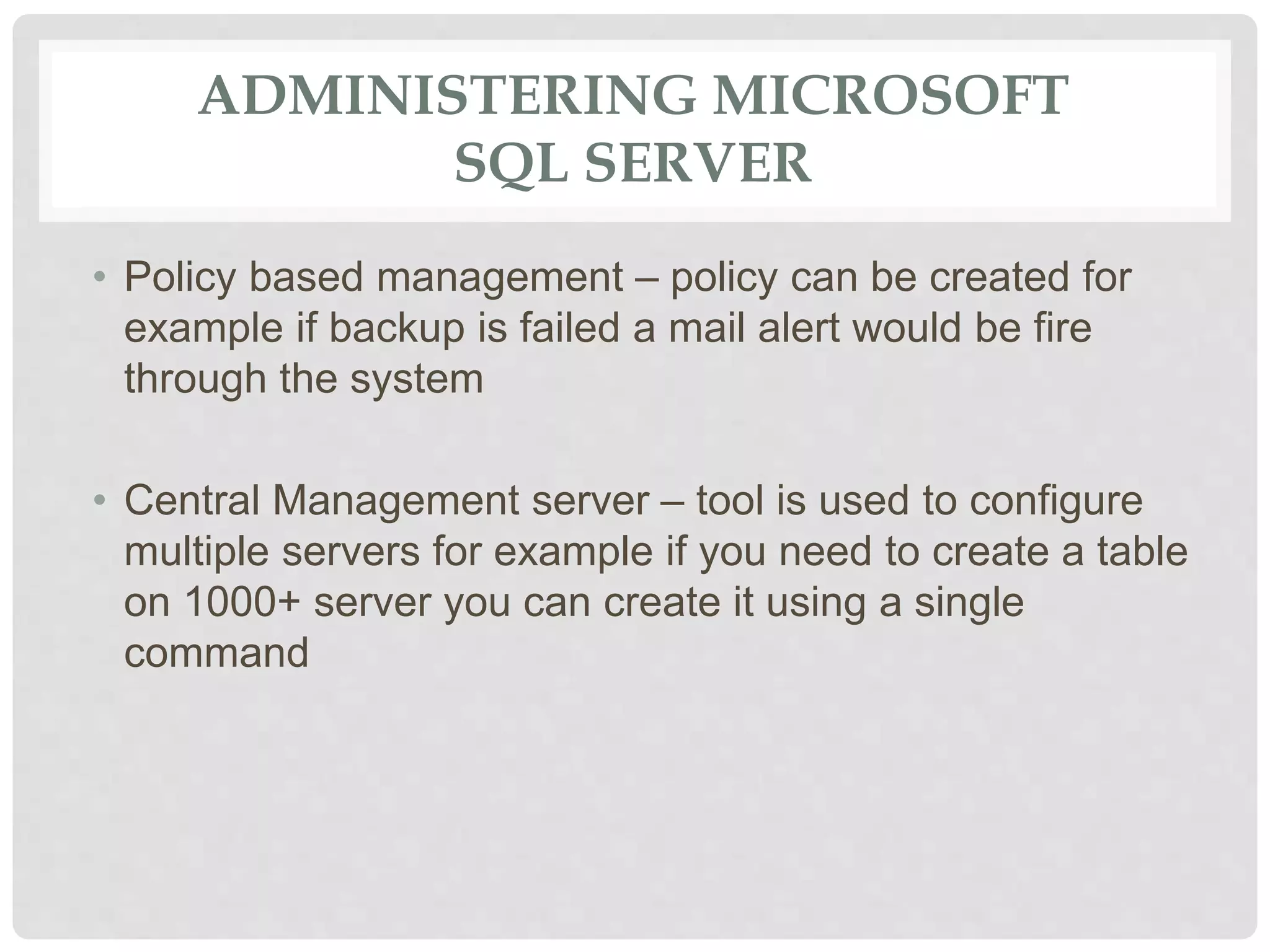 ADMINISTERING MICROSOFT SQL SERVER • Policy based management – policy can be created for example if backup is failed a mail alert would be fire through the system • Central Management server – tool is used to configure multiple servers for example if you need to create a table on 1000+ server you can create it using a single command 