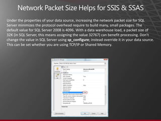 Under the properties of your data source, increasing the network packet size for SQL
Server minimizes the protocol overhead require to build many, small packages. The
default value for SQL Server 2008 is 4096. With a data warehouse load, a packet size of
32K (in SQL Server, this means assigning the value 32767) can benefit processing. Don’t
change the value in SQL Server using sp_configure; instead override it in your data source.
This can be set whether you are using TCP/IP or Shared Memory.
 