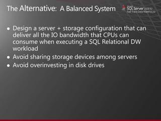 The Alternative: A Balanced System

   Design a server + storage configuration that can
    deliver all the IO bandwidth that CPUs can
    consume when executing a SQL Relational DW
    workload
   Avoid sharing storage devices among servers
   Avoid overinvesting in disk drives
 
