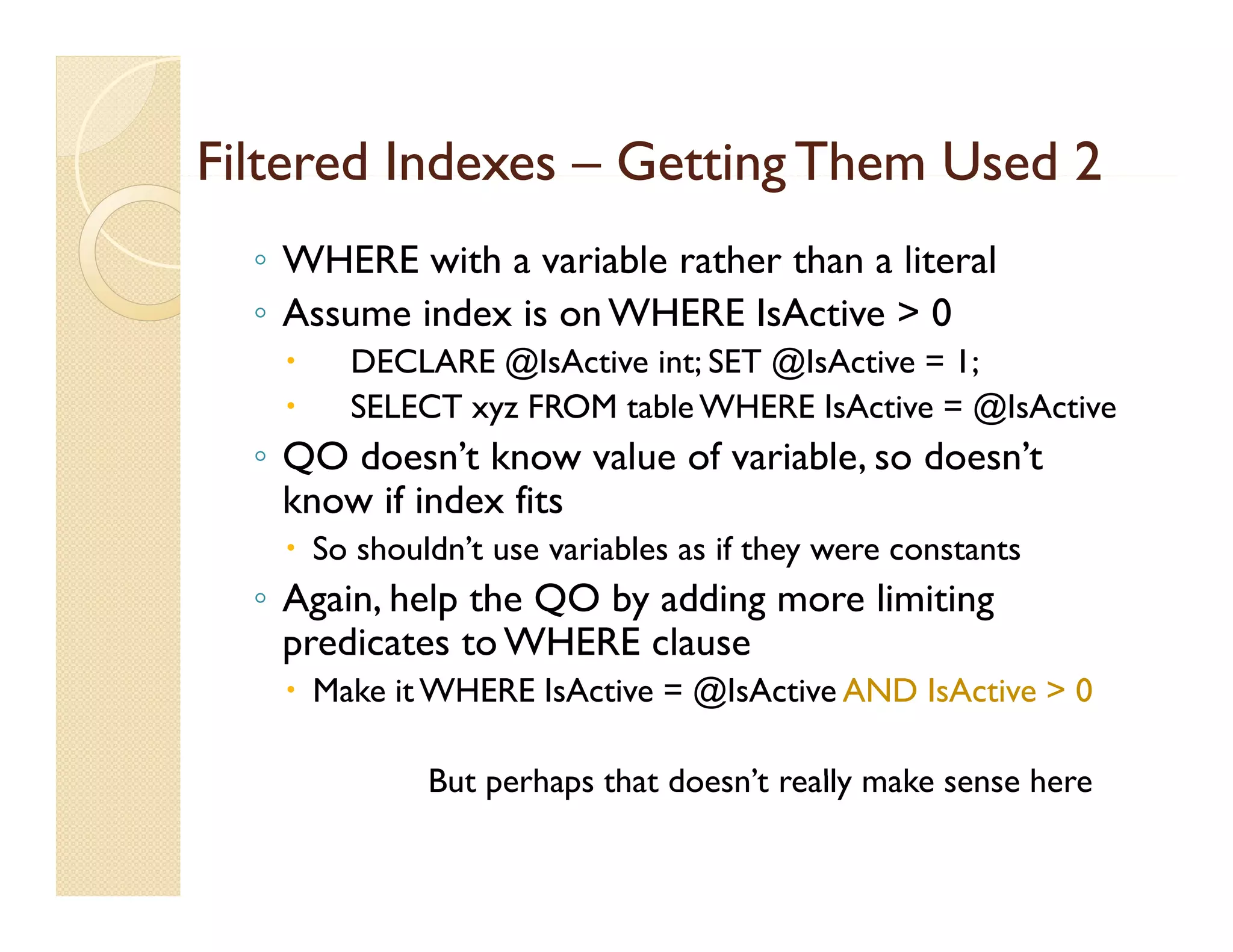 Filtered Indexes – Getting Them Used 2
  ◦ WHERE with a variable rather than a literal
  ◦ Assume index is on WHERE IsActive > 0
      DECLARE @IsActive int; SET @IsActive = 1;
      SELECT xyz FROM table WHERE IsActive = @IsActive
  ◦ QO doesn’t know value of variable, so doesn’t
    know if index fits
    So shouldn’t use variables as if they were constants
  ◦ Again, help the QO by adding more limiting
    p
    predicates to WHERE clause
    Make it WHERE IsActive = @IsActive AND IsActive > 0

             But
             B t perhaps that d
                    h    th t doesn’t really make sense h
                                   ’t    ll    k        here
 