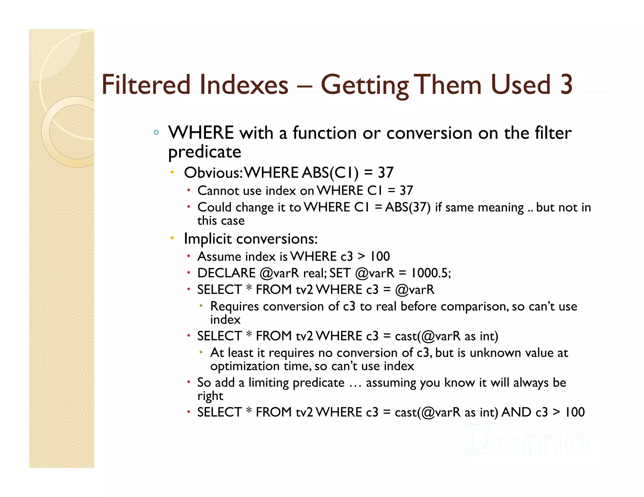 Filtered Indexes – Getting Them Used 3
    ◦ WHERE with a function or conversion on the filter
      predicate
      Obvious: WHERE ABS(C1) = 37
         Cannot use index on WHERE C1 = 37
         Could change it to WHERE C1 = ABS(37) if same meaning .. but not in
          this case
           hi
      Implicit conversions:
         Assume index is WHERE c3 > 100
         DECLARE @varR real; SET @varR = 1000.5;
                      @                @
         SELECT * FROM tv2 WHERE c3 = @varR
           Requires conversion of c3 to real before comparison, so can’t use
             index
         SELECT * FROM tv2 WHERE c3 = cast(@varR as int)
                                                   (@            )
           At least it requires no conversion of c3, but is unknown value at
             optimization time, so can’t use index
         So add a limiting predicate … assuming you know it will always be
          right
         SELECT * FROM tv2 WHERE c3 = cast(@varR as int) AND c3 > 100
 