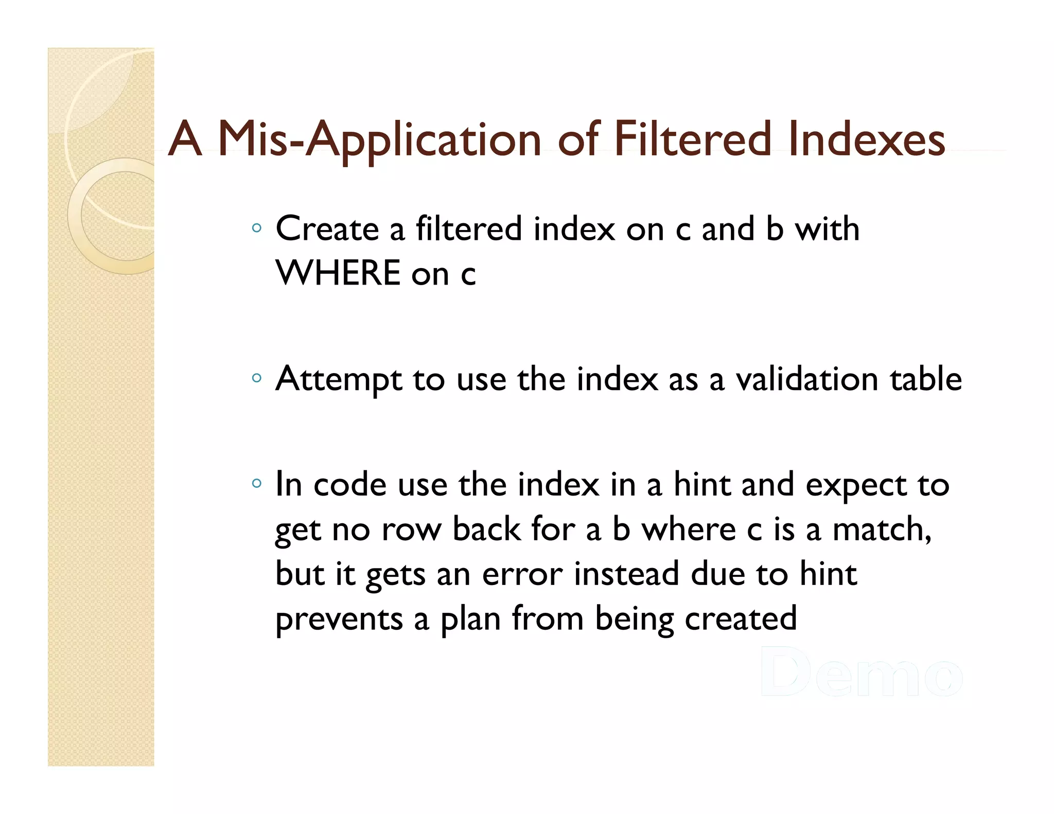 A Mis-Application of Filtered Indexes
  Mis-
   ◦ Create a filtered index on c and b with
     WHERE on c

   ◦ Attempt to use the index as a validation table

   ◦ In code use the index in a hint and expect to
     get no row back for a b where c is a match,
     but
     b it gets an error instead due to hint
                               dd       h
     prevents a plan from being created
 