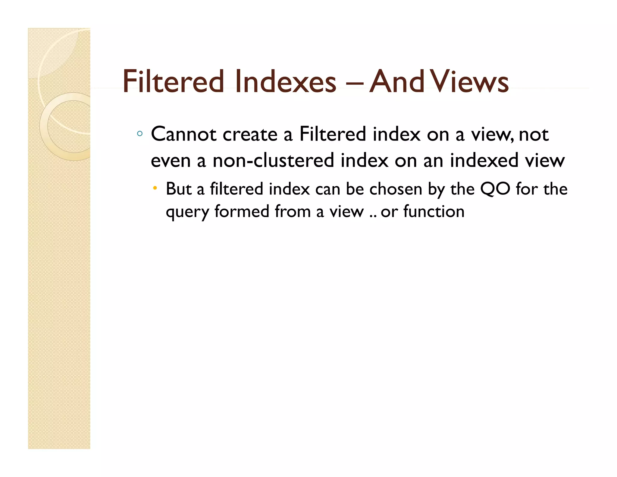 Filtered Indexes – And Views
 ◦ Cannot create a Filtered index on a view, not
   even a non-clustered index on an indexed view
   But a filtered index can be chosen by the QO for the
    query formed from a view .. or function
           f      df        i       f ti
 