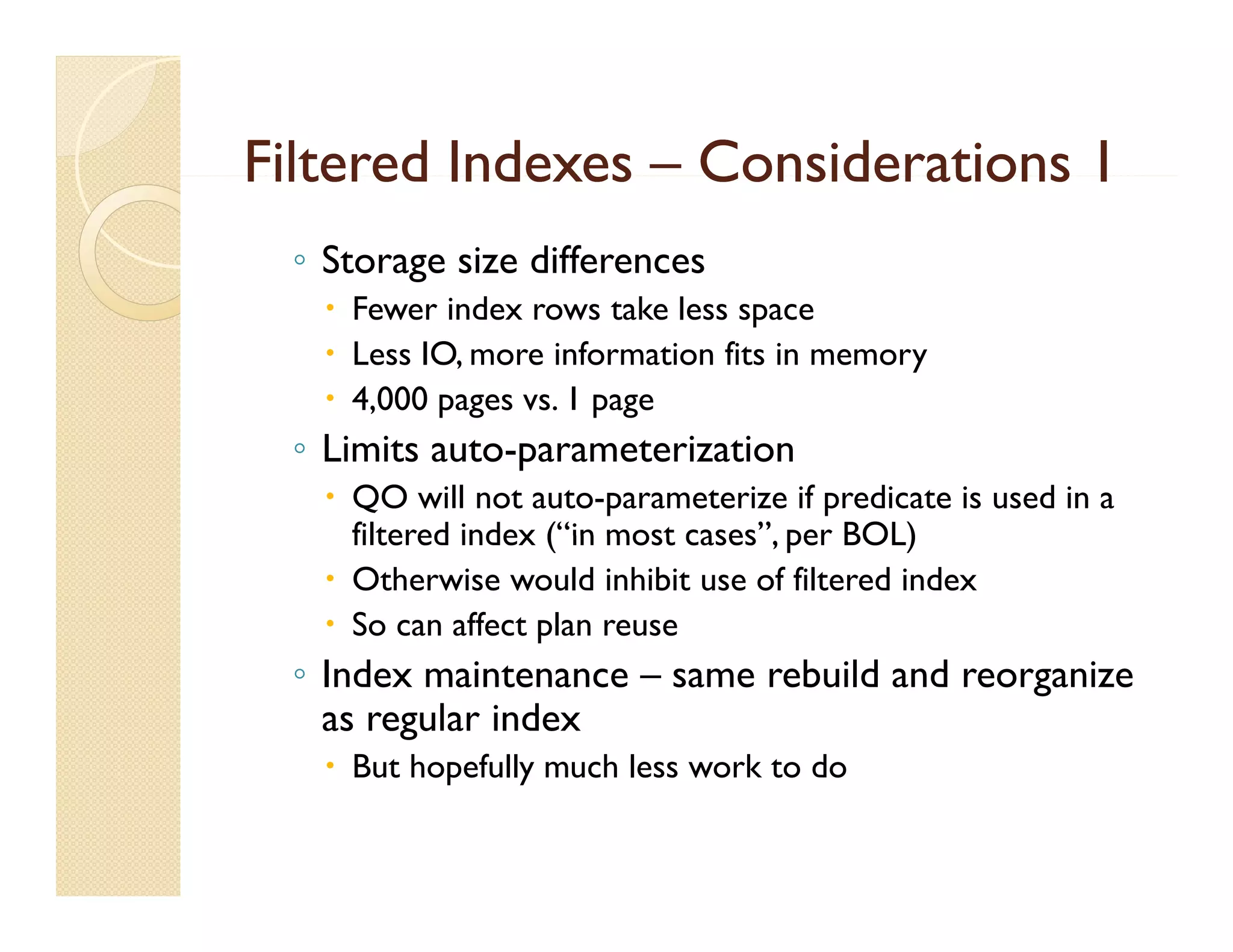 Filtered Indexes – Considerations 1
 ◦ Storage size differences
    Fewer index rows take less space
    Less IO, more information fits in memory
    4,000 pages vs. 1 page
           p g         p g
 ◦ Limits auto-parameterization
    QO will not auto-parameterize if predicate is used in a
     filtered index (“in most cases”, per BOL)
                    ( in      cases
    Otherwise would inhibit use of filtered index
    So can affect plan reuse
 ◦ Index maintenance – same rebuild and reorganize
   as regular index
    But hopefully much less work to do
 