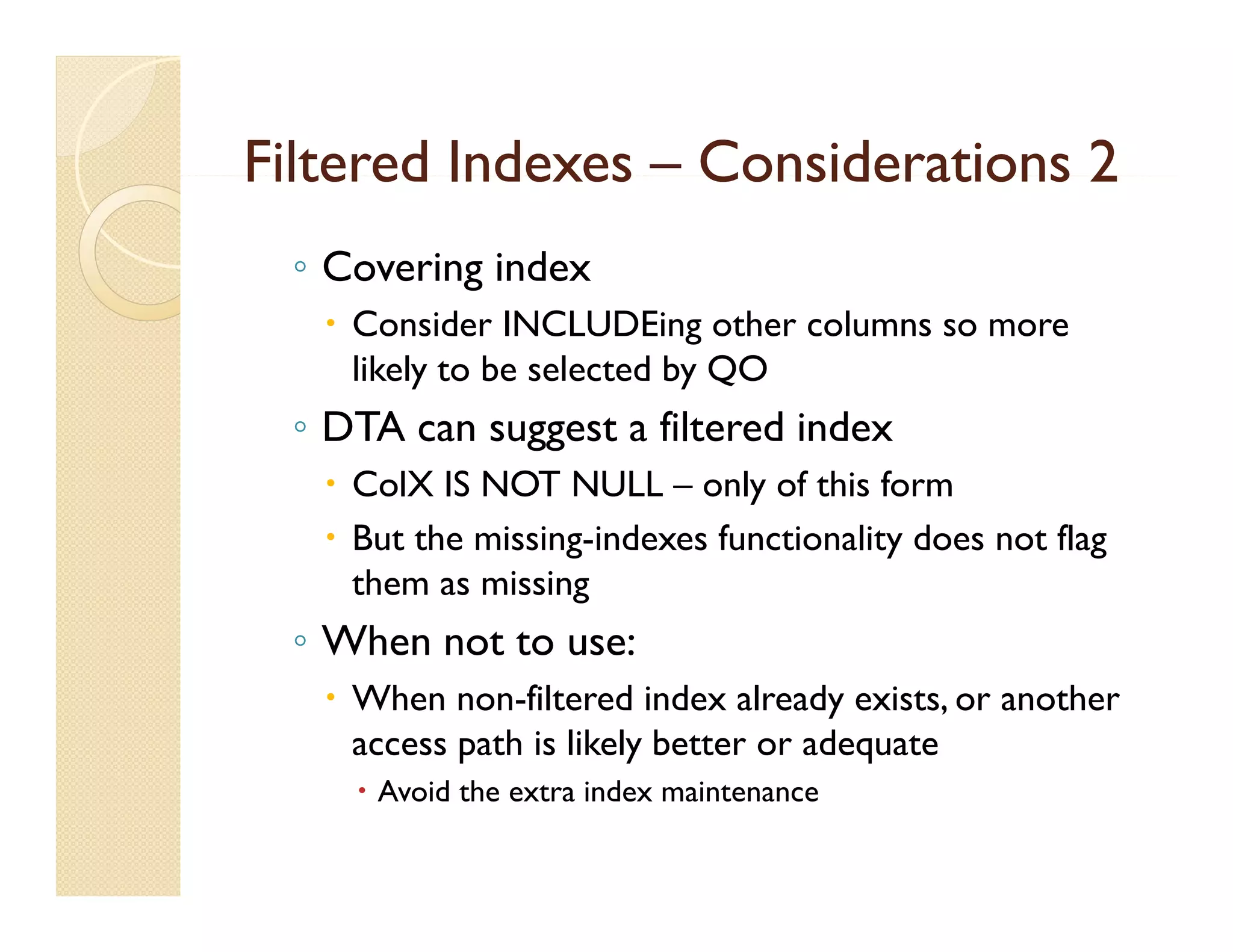Filtered Indexes – Considerations 2
 ◦ Covering index
    Consider INCLUDEing other columns so more
     likely to be selected by QO
 ◦ DTA can suggest a filtered index
                     fil    di d
    ColX IS NOT NULL – only of this form
    But the missing indexes functionality does not flag
             missing-indexes
     them as missing
 ◦ When not to use:
    When non-filtered index already exists, or another
     access path is likely better or adequate
      Avoid the extra index maintenance
 