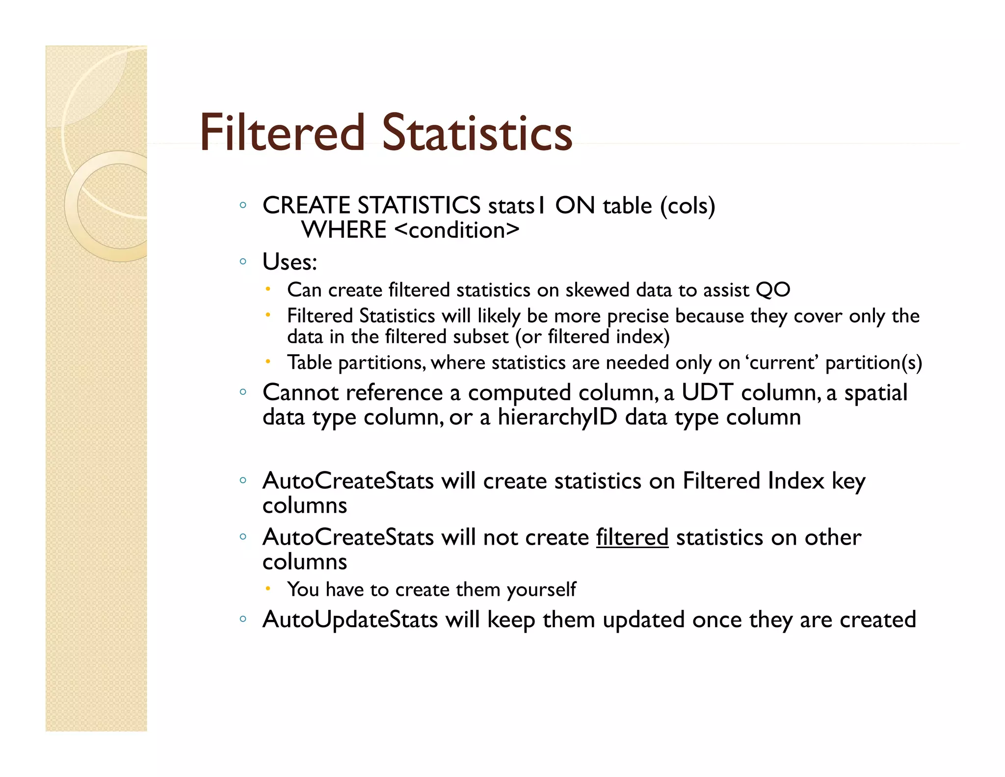 Filtered Statistics
  ◦ CREATE STATISTICS stats1 ON table (cols)
       WHERE <condition>
  ◦ Uses:
     Can create filtered statistics on skewed data to assist QO
     Filtered Statistics will likely be more precise because they cover only the
      data in the filtered subset (or filtered index)
     Table partitions, where statistics are needed only on ‘current’ partition(s)
  ◦ Cannot reference a computed column, a UDT column, a spatial
    data type column, or a hierarchyID data type column

  ◦ AutoCreateStats will create statistics on Filtered Index key
    columns
  ◦ AutoCreateStats will not create filtered statistics on other
    columns
     You have to create them yourself
  ◦ AutoUpdateStats will keep them updated once they are created
 