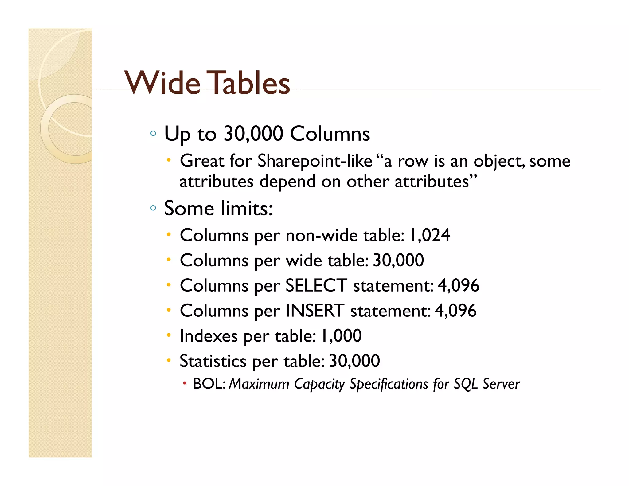 Wide Tables
 ◦ Up to 30,000 Columns
   Great for Sharepoint-like “a row is an object, some
    attributes depend on other attributes”
 ◦ Some limits:
     Columns per non-wide table: 1,024
     Columns per wide table: 30,000
     Columns per SELECT statement: 4,096
     Columns per INSERT statement: 4,096
     Indexes per table: 1 000
                          1,000
     Statistics per table: 30,000
       BOL: Maximum Capacity Specifications for SQL Server
 